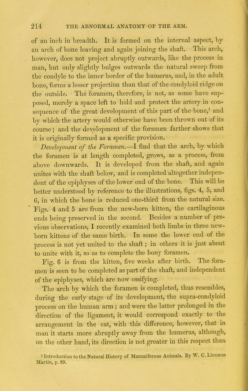 of an inch in breadth. It is formed on the internal aspect, by an arch of bone leaving and again joining the shaft. This arch, however, does not project abruptly outwards, like the process in man, but only slightly bulges outwards the natural sweep from the condyle to the inner border of the humerus, and, in the adult bone, forms a lesser projection than that of the condyloid ridge on the outside. The foramen, therefore, is not, as some have sup- posed, merely a space left to hold and protect the artery in con- sequence of the great development of this part of the bone,1 and by which the artery would otherwise have been thrown out of its course; and the development of the foramen farther shows that it is originally formed as a specific provision. Development of the Foramen.—I find that the arch, by which the foramen is at length completed, grows, as a process, from above downwards. It is developed from the shaft, and again unites with the shaft below, and is completed altogether indepen- dent of the epiphyses of the lower end of the bone. This will be better understood by reference to the illustrations, figs. 4, 5, and 6, in which the bone is reduced one-third from the natural size. * Figs. 4 and 5 are from the new-born kitten, the cartilaginous ends being preserved in the second. Besides a number of pre- vious observations, I recently examined both limbs in three new- born kittens of the same birth. In some the lower end of the process is not yet united to the shaft; in others it is just about to unite with it, so as to complete the bony foramen. Fig. 6 is from the kitten, five weeks after birth. The fora- men is seen to be completed as part of the shaft, and independent of the epiphyses, which are now ossifying. The arch by which the foramen is completed, thus resembles, during the early stage of its development, the supra-condyloid process on the human arm; and were the latter prolonged in the direction of the ligament, it would correspond exactly to the arrangement in the cat, with this difference, however, that in man it starts more abruptly away from the humerus, although, on the other hand, its direction is not greater in this respect than > Introduction to the Natural History of Mammifcrous Animals. By W. C. Linnaeus Martin, p. 89.