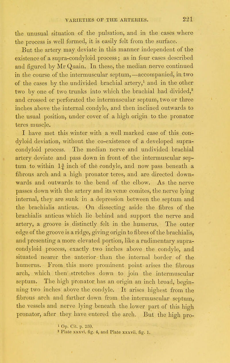 the unusual situation of the pulsation, and in the cases where the process is well formed, it is easily felt from the surface. But the artery may deviate in this manner independent of the existence of a supra-condyloid process; as in four cases described and figured by Mr Quain. In these, the median nerve continued in the course of the intermuscular septum,—accompanied, in two of the cases by the undivided brachial artery,1 and in the other two by one of two trunks into which the brachial had divided,2 and crossed or perforated the intermuscular septum, two or three inches above the internal condyle, and then inclined outwards to the usual position, under cover of a high origin to the pronator teres muscle. I have met this winter with a well marked case of this con- dyloid deviation, without the co-existence of a developed supra- condyloid process. The median nerve and undivided brachial artery deviate and pass down in front of the intermuscular sep- tum to within If inch of the condyle, and now pass beneath a fibrous arch and a high pronator teres, and are directed down- wards and outwards to the bend of the elbow. As the nerve passes down with the artery and its venas comites, the nerve lying internal, they are sunk in a depression between the septum and the brachialis anticus. On dissecting; aside the fibres of the brachialis anticus which lie behind and support the nerve and artery, a groove is distinctly felt in the humerus. The outer edge of the groove is a ridge, giving origin to fibres of the brachialis, and presenting a more elevated portion, like a rudimentary supra- condyloid process, exactly two inches above the condyle, and situated nearer the anterior than the internal border of the humerus. From this more prominent point arises the fibrous arch, Avhich then stretches down to join the intermuscular septum. The high pronator has an origin an inch broad, begin- ning two inches above the condyle. It arises highest from the fibx-ous arch and farther down from the intermuscular septum, the vessels and nerve lying beneath the lower part of this high pronator, after they have entered the arch. But the high pro- 1 Op. Cit. p. 259. 3 Plate xxxvi. fig. i, and Plate xxxvii. fig. 1.