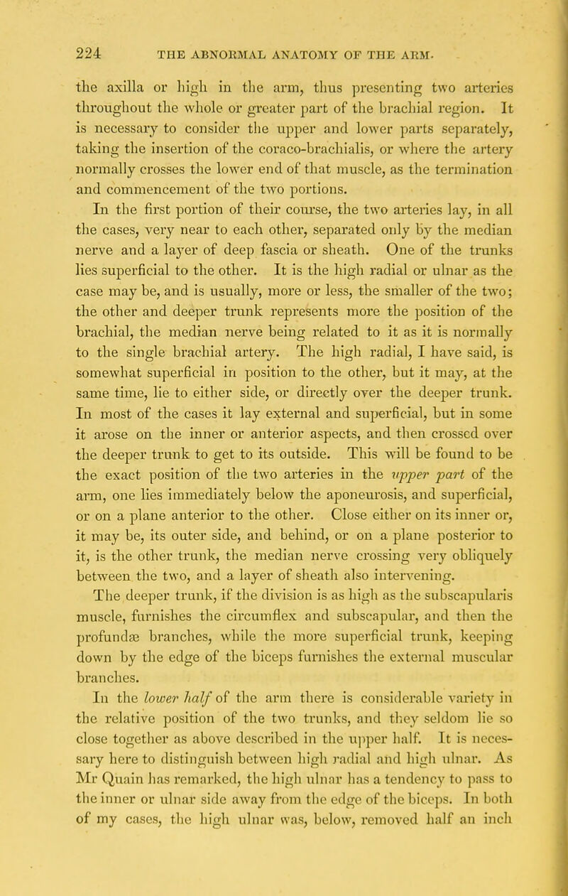 the axilla or high in the arm, thus presenting two arteries throughout the whole or greater part of the brachial region. It is necessary to consider the upper and lower parts separately, taking the insertion of the coi'aco-brachialis, or where the artery normally crosses the lower end of that muscle, as the termination and commencement of the two portions. In the first portion of their coiuse, the two arteries lay, in all the cases, very near to each other, separated only by the median nerve and a layer of deep fascia or sheath. One of the trunks lies superficial to the other. It is the high radial or ulnar as the case may be, and is usually, more or less, the smaller of the two; the other and deeper trunk represents more the position of the brachial, the median nerve being related to it as it is normally to the single brachial artery. The high radial, I have said, is somewhat superficial in position to the other, but it may, at the same time, lie to either side, or directly oyer the deeper trunk. In most of the cases it lay external and superficial, but in some it arose on the inner or anterior aspects, and then crossed over the deeper trunk to get to its outside. This will be found to be the exact position of the two arteries in the upper part of the arm, one lies immediately below the aponeurosis, and superficial, or on a plane anterior to the other. Close either on its inner or, it may be, its outer side, and behind, or on a plane posterior to it, is the other trunk, the median nerve crossing very obliquely between the two, and a layer of sheath also intervening. The deeper trunk, if the division is as high as the subscapularis muscle, furnishes the circumflex and subscapular, and then the profundse branches, while the more superficial trunk, keeping down by the edge of the biceps furnishes the external muscular branches. In the lower half of the arm there is considerable variety in the relative position of the two trunks, and they seldom lie so close together as above described in the upper half. It is neces- sary here to distinguish between high radial and high ulnar. As Mr Quain has remarked, the high ulnar has a tendency to pass to the inner or ulnar side away from the edge of the biceps. In both of my cases, the high ulnar was, below, removed half an inch