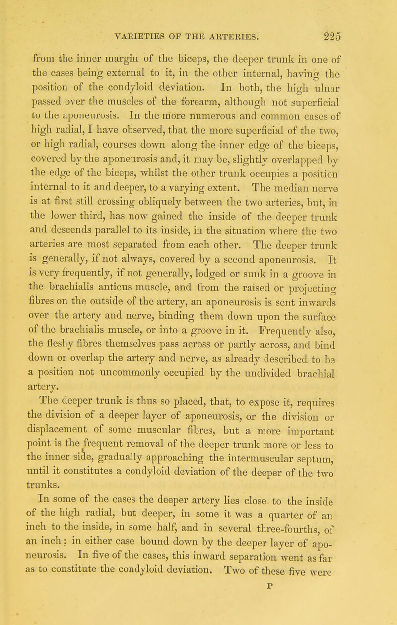 from the inner margin of the biceps, the deeper trunk in one of the cases being external to it, in the other internal, having the position of the condyloid deviation. In both, the high ulnar passed over the muscles of the forearm, although not superficial to the aponeurosis. In the more numerous and common cases of high radial, I have observed, that the more superficial of the two, or high radial, courses down along the inner edge of the biceps, covered by the aponeurosis and, it may be, slightly overlapped by the edge of the biceps, whilst the other trunk occupies a position internal to it and deeper, to a varying extent. The median nerve is at first still crossing obliquely between the two arteries, but, in the lower third, has now gained the inside of the deeper trunk and descends parallel to its inside, in the situation where the two arteries are most separated from each other. The deeper trunk is generally, if not always, covered by a second aponeurosis. It is very frequently, if not generally, lodged or sunk in a groove in the brachialis anticus muscle, and from the raised or projecting fibres on the outside of the artery, an aponeurosis is sent inwards over the artery and nerve, binding them down upon the surface of the brachialis muscle, or into a groove in it. Frequently also, the fleshy fibres themselves pass across or partly across, and bind down or overlap the artery and nerve, as already described to be a position not uncommonly occupied by the undivided brachial artery. The deeper trunk is thus so placed, that, to expose it, requires the division of a deeper layer of aponeurosis, or the division or displacement of some muscular fibres, but a more important point is the frequent removal of the deeper trunk more or less to the inner side, gradually approaching the intermuscular septum, until it constitutes a condyloid deviation of the deeper of the two trunks. In some of the cases the deeper artery lies close to the inside of the high radial, but deeper, in some it was a quarter of an inch to the inside, in some half, and in several three-fourths, of an inch: in either case bound down by the deeper layer of apo- neurosis. In five of the cases, this inward separation went as far as to constitute the condyloid deviation. Two of these five were P