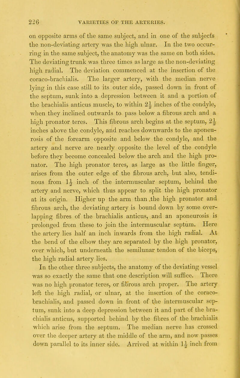 on opposite arms of the same subject, and in one of the subjects the non-deviating artery was the high ulnar. In the two occur- ring in the same subject, the anatomy was the same on both sides. The deviating trunk was three times as large as the non-deviating hio-h radial. The deviation commenced at the insertion of the coraco-brachialis. The larger arteiy, with the median nerve lying in this case still to its outer side, passed down in front of the septum, sunk into a depression between it and a portion of the brachialis anticus muscle, to within 2\ inches of the condyle, when they inclined outwards to pass below a fibrous arch and a high pronator teres. This fibrous arch begins at the septum, 2^ inches above the condyle, and reaches downwards to the aponeu- rosis of the forearm opposite and below the condyle, and the artery and nerve are nearly opposite the level of the condyle before they become concealed below the arch and the high prcn nator. The high pronator teres, as large as the little finger, arises from the outer edge of the fibrous arch, but also, tendi- nous from 1^ inch of the intermuscular septum, behind the artery and nerve, which thus appear to split the high pronator at its origin. Higher up the arm than .the high pronator and fibrous arch, the deviating artery is bound down by some over- lapping fibres of the brachialis anticus, and an aponeurosis is prolonged from these to join the intermuscular septum. Here the artery lies half an inch inwards from the high radial. At the bend of the elbow they are separated by the high pronator, over which, but underneath the semilunar tendon of the biceps, the high radial arteiy lies. In the other three subjects, the anatomy of the deviating vessel was so exactly the same that one description will suffice. There was no high pronator teres, or fibrous arch proper. The artery left the high radial, or ulnar, at the insertion of the coraco- brachialis, and passed down in front of the intermuscular sep- tum, sunk into a deep depression between it and part of the bra- chialis anticus, supported behind by the fibres of the brachialis which arise from the septum, The median nerve has crossed over the deeper artery at the middle of the arm, and now passes down parallel to its inner side. Arrived at within 1^ inch from