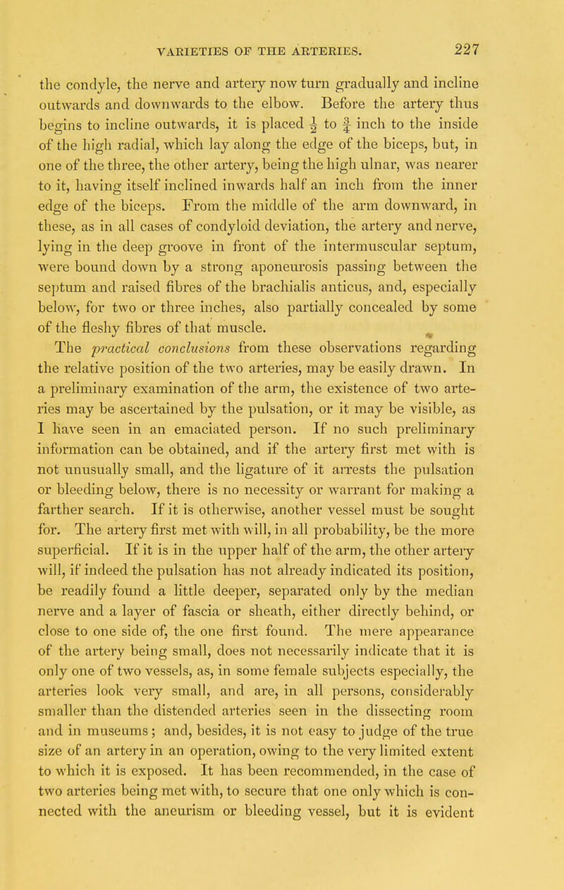 the condyle, the nerve and artery now turn gradually and incline outwards and downwards to the elbow. Before the artery thus begins to incline outwards, it is placed ^ to f inch to the inside of the high radial, which lay along the edge of the biceps, but, in one of the three, the other artery, being the high ulnar, was nearer to it, having itself inclined inwards half an inch from the inner edge of the biceps. From the middle of the arm downward, in these, as in all cases of condyloid deviation, the artery and nerve, lying in the deep groove in front of the intermuscular septum, were bound clown by a strong aponeurosis passing between the septum and raised fibres of the brachialis anticus, and, especially below, for two or three inches, also partially concealed by some of the fleshy fibres of that muscle. The practical conclusions from these observations regarding the relative position of the two arteries, may be easily drawn. In a preliminary examination of the arm, the existence of two arte- ries may be ascertained by the pulsation, or it may be visible, as I have seen in an emaciated person. If no such preliminary information can be obtained, and if the artery first met with is not unusually small, and the ligature of it arrests the pulsation or bleeding below, there is no necessity or warrant for making a farther search. If it is otherwise, another vessel must be sought for. The artery first met with will, in all probability, be the more superficial. If it is in the upper half of the arm, the other artery will, if indeed the pulsation has not already indicated its position, be readily found a little deeper, separated only by the median nerve and a layer of fascia or sheath, either directly behind, or close to one side of, the one first found. The mere appearance of the artery being small, does not necessarily indicate that it is only one of two vessels, as, in some female subjects especially, the arteries look very small, and are, in all persons, considerably smaller than the distended arteries seen in the dissecting room and in museums; and, besides, it is not easy to judge of the true size of an artery in an operation, owing to the very limited extent to which it is exposed. It has been recommended, in the case of two arteries being met with, to secure that one only which is con- nected with the aneurism or bleeding vessel, but it is evident