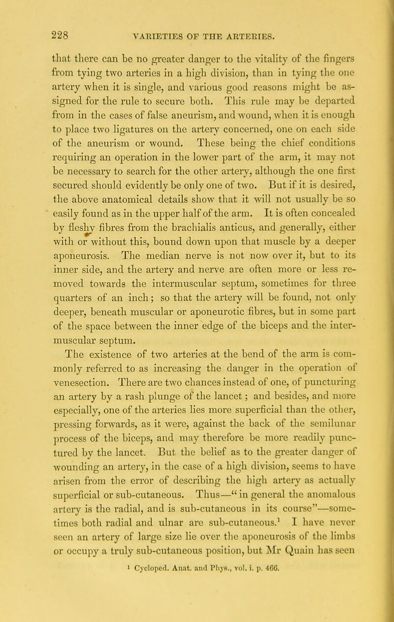 that there can be no greater clanger to the vitality of the fingers from tying two arteries in a high division, than in tying the one artery when it is single, and various good reasons might be as- signed for the rule to secure both. This rule may be depai'ted from in the cases of false aneurism, and wound, Avhen it is enough to place two ligatures on the artery concerned, one on each side of the aneurism or wound. These being the chief conditions requiring an operation in the lower part of the arm, it may not be necessary to search for the other artery, although the one first secured should evidently be only one of two. But if it is desired, the above anatomical details show that it will not usually be so easily found as in the upper half of the arm. It is often concealed by fleshy fibres from the brachialis anticus, and generally, either with or without this, bound down upon that muscle by a deeper aponeurosis. The median nerve is not now over it, but to its inner side, and the artery and nerve are often more or less re- moved towards the intermuscular septum, sometimes for three quarters of an inch; so that the artery will be found, not only deeper, beneath muscular or aponeurotic fibres, but in some part of the space between the inner edge of the biceps and the inter- muscular septum. The existence of two arteries at the bend of the arm is com- monly referred to as increasing the danger in the operation of venesection. There are two chances instead of one, of puncturing an artery by a rash plunge of the lancet; and besides, and more especially, one of the arteries lies more superficial than the other, pressing forwards, as it were, against the back of the semilunar process of the biceps, and may therefore be more readily punc- tured by the lancet. But the belief as to the greater danger of wounding an artery, in the case of a high division, seems to have arisen from the error of describing the high artery as actually superficial or sub-cutaneous. Thus—in general the anomalous artery is the radial, and is sub-cutaneous in its course—some- times both l'adial and ulnar are sub-cutaneous.1 I have never seen an artery of large size lie over the aponeurosis of the limbs or occupy a truly sub-cutaneous position, but Mr Quain has seen 1 Cyclopcd. Anat. and Phjs., vol. i. p. 4GG.