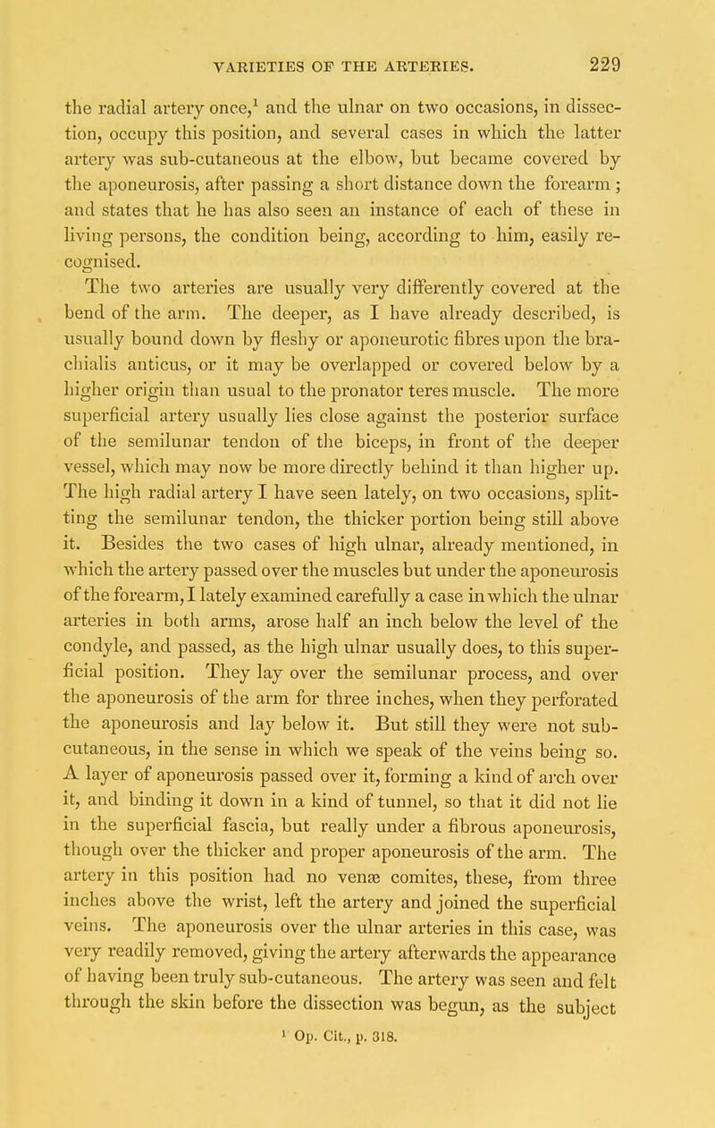 the radial artery once,1 and the ulnar on two occasions, in dissec- tion, occupy this position, and several cases in which the latter artery was sub-cutaneous at the elbow, but became covered by the aponeurosis, after passing a short distance down the forearm; and states that he has also seen an instance of each of these in living persons, the condition being, according to him, easily re- cognised. The two arteries are usually very differently covered at the bend of the arm. The deeper, as I have already described, is usually bound down by fleshy or aponeurotic fibres upon the bra- chialis auticus, or it may be overlapped or covered below by a higher origin than usual to the pronator teres muscle. The more superficial artery usually lies close against the posterior surface of the semilunar tendon of the biceps, in front of the deeper vessel, which may now be more directly behind it than higher up. The high radial artery I have seen lately, on two occasions, split- ting the semilunar tendon, the thicker portion being still above it. Besides the two cases of high ulnar, already mentioned, in which the artery passed over the muscles but under the aponeurosis of the forearm, I lately examined carefully a case in which the ulnar arteries in both arms, arose half an inch below the level of the condyle, and passed, as the high ulnar usually does, to this super- ficial position. They lay over the semilunar process, and over the aponeurosis of the arm for three inches, when they perforated the aponeurosis and lay below it. But still they were not sub- cutaneous, in the sense in which we speak of the veins being so. A layer of aponeurosis passed over it, forming a kind of arch, over it, and binding it down in a kind of tunnel, so that it did not lie in the superficial fascia, but really under a fibrous aponeurosis, though over the thicker and proper aponeurosis of the arm. The artery in this position had no vena? comites, these, from three inches above the wrist, left the artery and joined the superficial veins. The aponeurosis over the ulnar arteries in this case, was very readily removed, giving the artery afterwards the appearance of having been truly sub-cutaneous. The artery was seen and felt through the skin before the dissection was begun, as the subject 1 Op. Cit., p. 318.