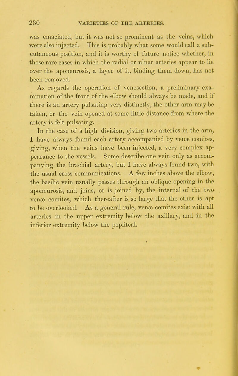 was emaciated, but it was not so prominent as the veins, which were also injected. This is probably what some would call a sub- cutaneous position, and it is worthy of future notice whether, in those rare cases in which the radial or ulnar arteries appear to lie over the aponeurosis, a layer of it, binding them down, has not been removed. As regards the operation of venesection, a preliminary exa- mination of the front of the elbow should always be made, and if there is an artery pulsating very distinctly, the other arm may be taken, or the vein opened at some little distance from where the artery is felt pulsating. In the case of a high division, giving two arteries in the arm, I have always found each artery accompanied by venae comites, giving, when the veins have been injected, a very complex ap- pearance to the vessels. Some describe one vein only as accom- panying the brachial artery, but I have always found two, with the usual cross communications. A few inches above the elbow, the basilic vein usually passes through an oblique opening in the aponeurosis, and joins, or is joined by, the internal of the two venae comites, which thereafter is so large that the other is apt to be overlooked. As a general rule, venae comites exist with all arteries in the upper extremity below the axillary, and in the inferior extremity below the popliteal.