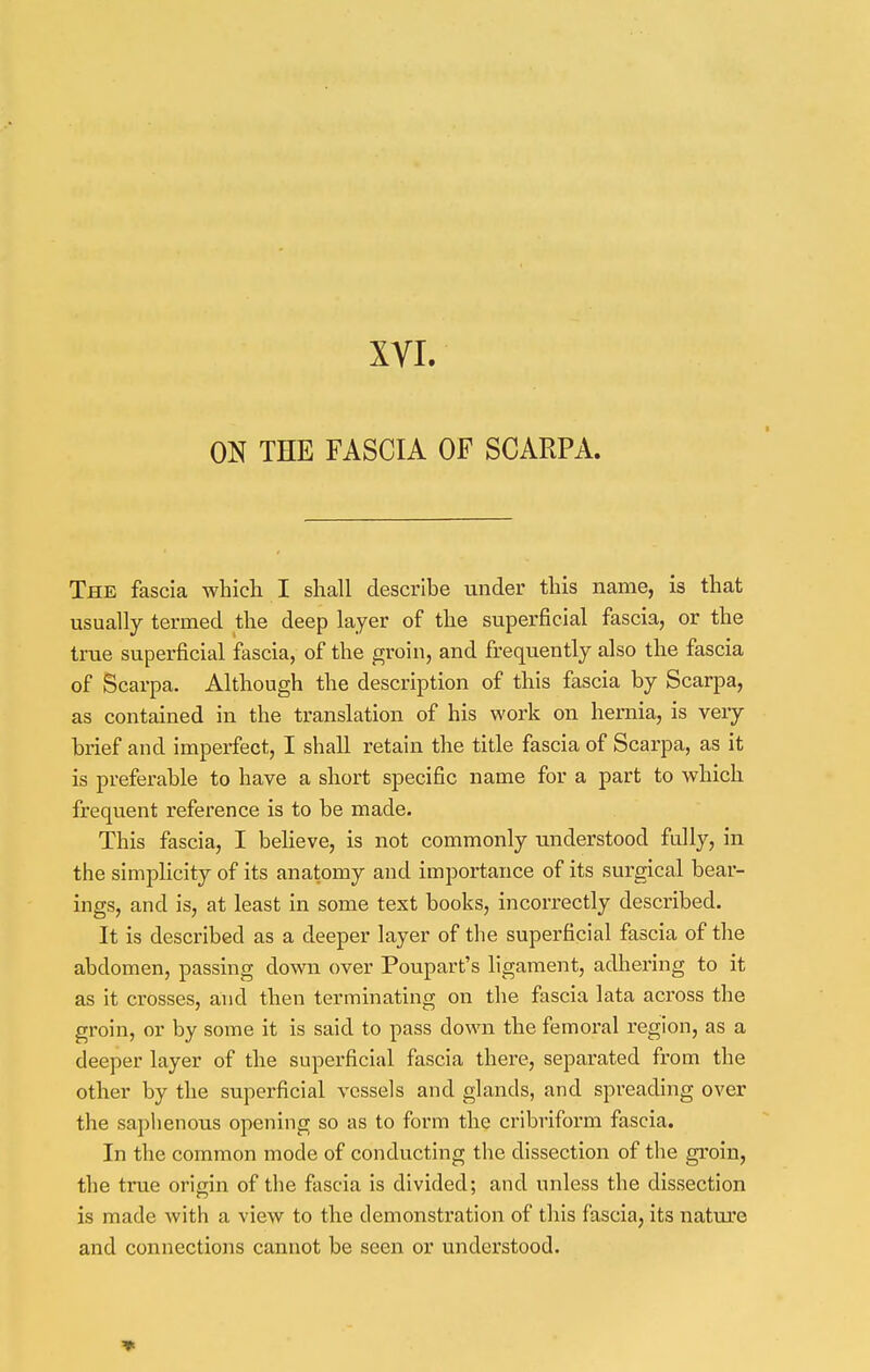 XVI. ON THE FASCIA OF SCARPA. The fascia which I shall describe under this name, is that usually termed the deep layer of the superficial fascia, or the true superficial fascia, of the groin, and frequently also the fascia of Scarpa. Although the description of this fascia by Scarpa, as contained in the translation of his work on hernia, is very brief and imperfect, I shall retain the title fascia of Scarpa, as it is preferable to have a short specific name for a part to which frequent reference is to be made. This fascia, I believe, is not commonly understood fully, in the simplicity of its anatomy and importance of its surgical bear- ings, and is, at least in some text books, incorrectly described. It is described as a deeper layer of the superficial fascia of the abdomen, passing down over Poupart's ligament, adhering to it as it crosses, and then terminating on the fascia lata across the groin, or by some it is said to pass down the femoral region, as a deeper layer of the superficial fascia there, separated from the other by the superficial vessels and glands, and spreading over the saphenous opening so as to form the cribriform fascia. In the common mode of conducting the dissection of the groin, the true origin of the fascia is divided; and unless the dissection is made with a view to the demonstration of this fascia, its nature and connections cannot be seen or understood.