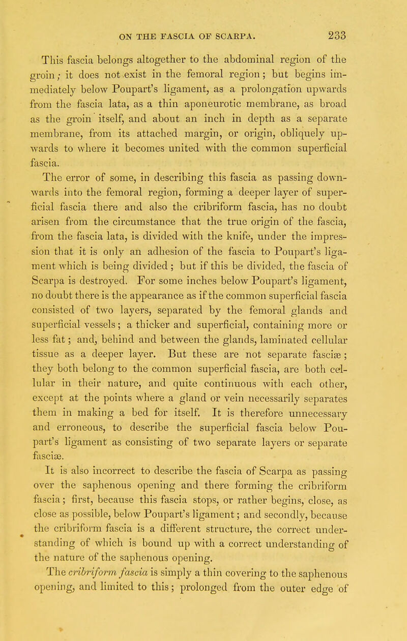This fascia belongs altogether to the abdominal region of the groin; it does not exist in the femoral region; but begins im- mediately below Poupart's ligament, as a prolongation upwards from the fascia lata, as a thin aponeurotic membrane, as broad as the groin itself, and about an inch in depth as a separate membrane, from its attached margin, or origin, obliquely up- wards to where it becomes united with the common superficial fascia. The error of some, in describing this fascia as passing down- wards into the femoral region, forming a deeper layer of super- ficial fascia there and also the cribriform fascia, has no doubt arisen from the circumstance that the true origin of the fascia, from the fascia lata, is divided with the knife, under the impres- sion that it is only an adhesion of the fascia to Poupart's liga- ment which is being divided ; but if this be divided, the fascia of Scarpa is destroyed. For some inches below Poupart's ligament, no doubt there is the appearance as if the common superficial fascia consisted of two layers, separated by the femoral glands and superficial vessels; a thicker and superficial, containing moi'e or less fat; and, behind and between the glands, laminated cellular tissue as a deeper layer. But these are not separate fascia?; they both belong to the common superficial fascia, are both cel- lular in their nature, and quite continuous with each other, except at the points where a gland or vein necessarily separates them in making a bed for itself. It is therefore unnecessary and erroneous, to describe the superficial fascia below Pou- part's ligament as consisting of two separate layers or separate fasciae. It is also incorrect to describe the fascia of Scarpa as passing over the saphenous opening and there forming the cribriform fascia; first, because this fascia stops, or rather begins, close, as close as possible, below Poupart's ligament; and secondly, because the cribriform fascia is a different structure, the correct under- standing of which is bound up with a correct understanding of the nature of the saphenous opening. The cribriform fascia is simply a thin covering to the saphenous opening, and limited to this; prolonged from the outer edge of