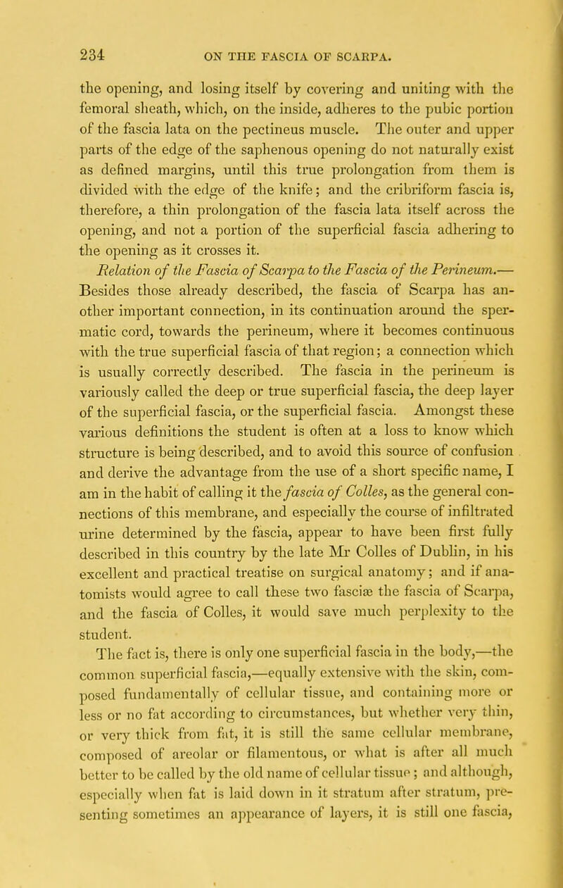 the opening, and losing itself by covering and uniting with the femoral sheath, which, on the inside, adheres to the pubic portion of the fascia lata on the pectineus muscle. The outer and upper parts of the edge of the saphenous opening do not naturally exist as defined margins, until this true prolongation from them is divided with the edge of the knife; and the cribriform fascia is, therefore, a thin prolongation of the fascia lata itself across the opening, and not a portion of the superficial fascia adhering to the ojDening as it crosses it. Relation of the Fascia of Scarf a to the Fascia of the Perineum.— Besides those already described, the fascia of Scarpa has an- other important connection, in its continuation around the sper- matic cord, towards the perineum, where it becomes continuous with the true superficial fascia of that region; a connection which is usually correctly described. The fascia in the perineum is variously called the deep or true superficial fascia, the deep layer of the superficial fascia, or the superficial fascia. Amongst these various definitions the student is often at a loss to know which structure is being described, and to avoid this source of confusion and derive the advantage from the use of a short specific name, I am in the habit of calling it the fascia of Colles, as the general con- nections of this membrane, and especially the course of infiltrated urine determined by the fascia, appear to have been first fully described in this country by the late Mr Colles of Dublin, in his excellent and practical treatise on surgical anatomy; and if ana- tomists would agree to call these two fascia? the fascia of Scarpa, and the fascia of Colles, it would save much perplexity to the student. The fact is, there is only one superficial fascia in the body,—the common superficial fascia,—equally extensive with the skin, com- posed fundamentally of cellular tissue, and containing more or less or no fat according to circumstances, but whether very thin, or very thick from fat, it is still the same cellular membrane, composed of areolar or filamentous, or what is after all much better to be called by the old name of cellular tissuo ; and although, especially when fat is laid down in it stratum after stratum, pre- senting sometimes an appearance of layers, it is still one fascia,