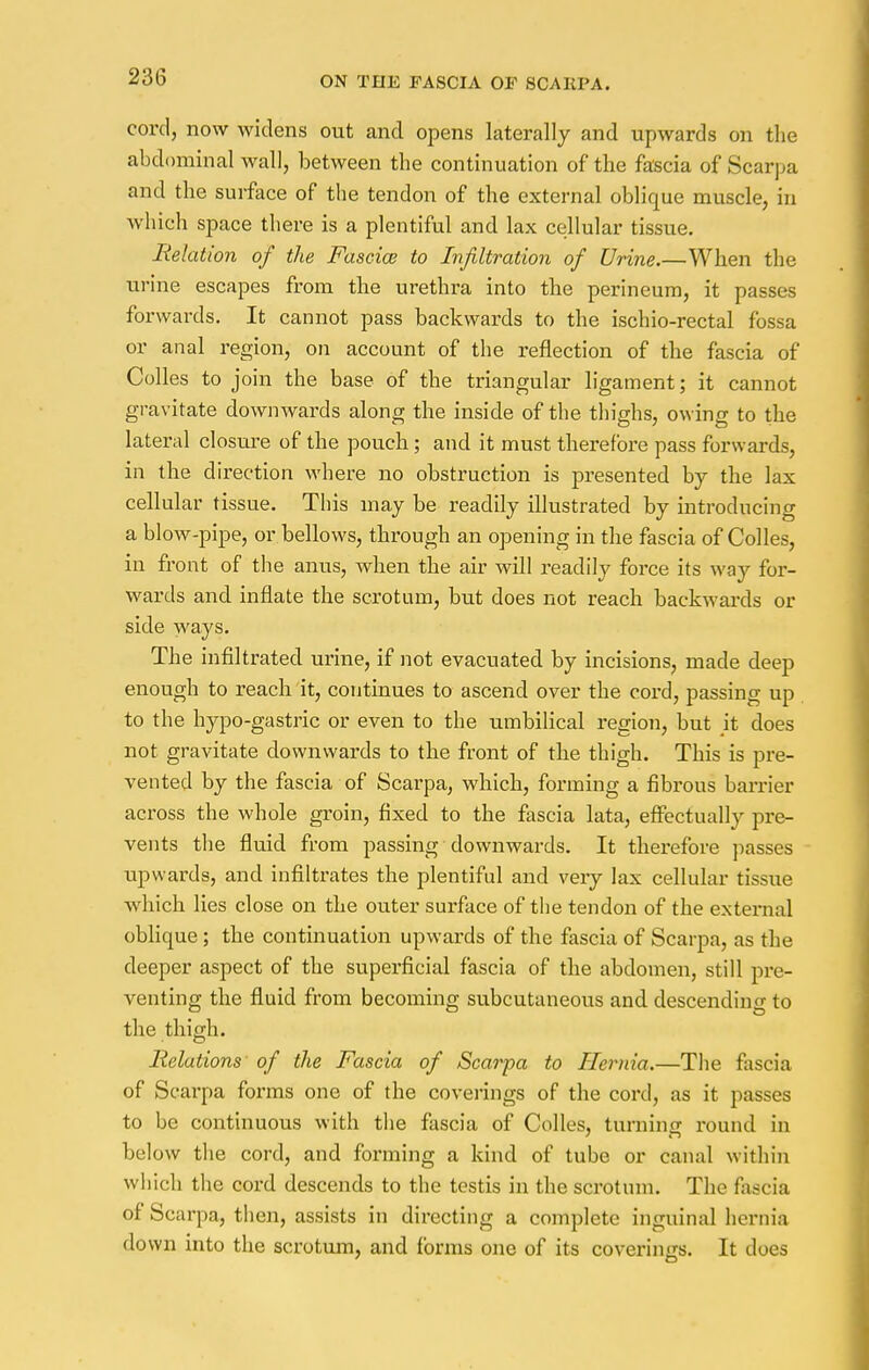 cord, now widens out and opens laterally and upwards on the abdominal wall, between the continuation of the fascia of Scarpa and the surface of the tendon of the external oblique muscle, in which space there is a plentiful and lax cellular tissue. Relation of the Fasciae to Infiltration of Urine.—When the urine escapes from the urethra into the perineum, it passes forwards. It cannot pass backwards to the ischio-rectal fossa or anal region, on account of the reflection of the fascia of Colles to join the base of the triangular ligament; it cannot gravitate downwards along the inside of the thighs, owing to the lateral closure of the pouch; and it must therefore pass forwards, in the direction where no obstruction is presented by the lax cellular tissue. This may be readily illustrated by introducing a blow-pipe, or bellows, through an opening in the fascia of Colles, in front of the anus, when the air will readily force its way for- wards and inflate the scrotum, but does not reach backwards or side ways. The infiltrated urine, if not evacuated by incisions, made deep enough to reach it, continues to ascend over the cord, passing up to the hypo-gastric or even to the umbilical region, but it does not gravitate downwards to the front of the thigh. This is pre- vented by the fascia of Scarpa, which, forming a fibrous barrier across the whole groin, fixed to the fascia lata, effectually pre- vents the fluid from passing downwards. It therefore passes upwards, and infiltrates the plentiful and very lax cellular tissue which lies close on the outer surface of the tendon of the external oblique ; the continuation upwards of the fascia of Scarpa, as the deeper aspect of the superficial fascia of the abdomen, still pre- venting the fluid from becoming subcutaneous and descending to the thigh. Relations' of the Fascia of Scarpa to Hernia.—The fascia of Scai-pa forms one of the coverings of the cord, as it passes to be continuous with the fascia of Colles, turning round in below the cord, and forming a kind of tube or canal within which the cord descends to the testis in the scrotum. The fascia of Scarpa, then, assists in directing a complete inguinal hernia down into the scrotum, and forms one of its coverings. It does