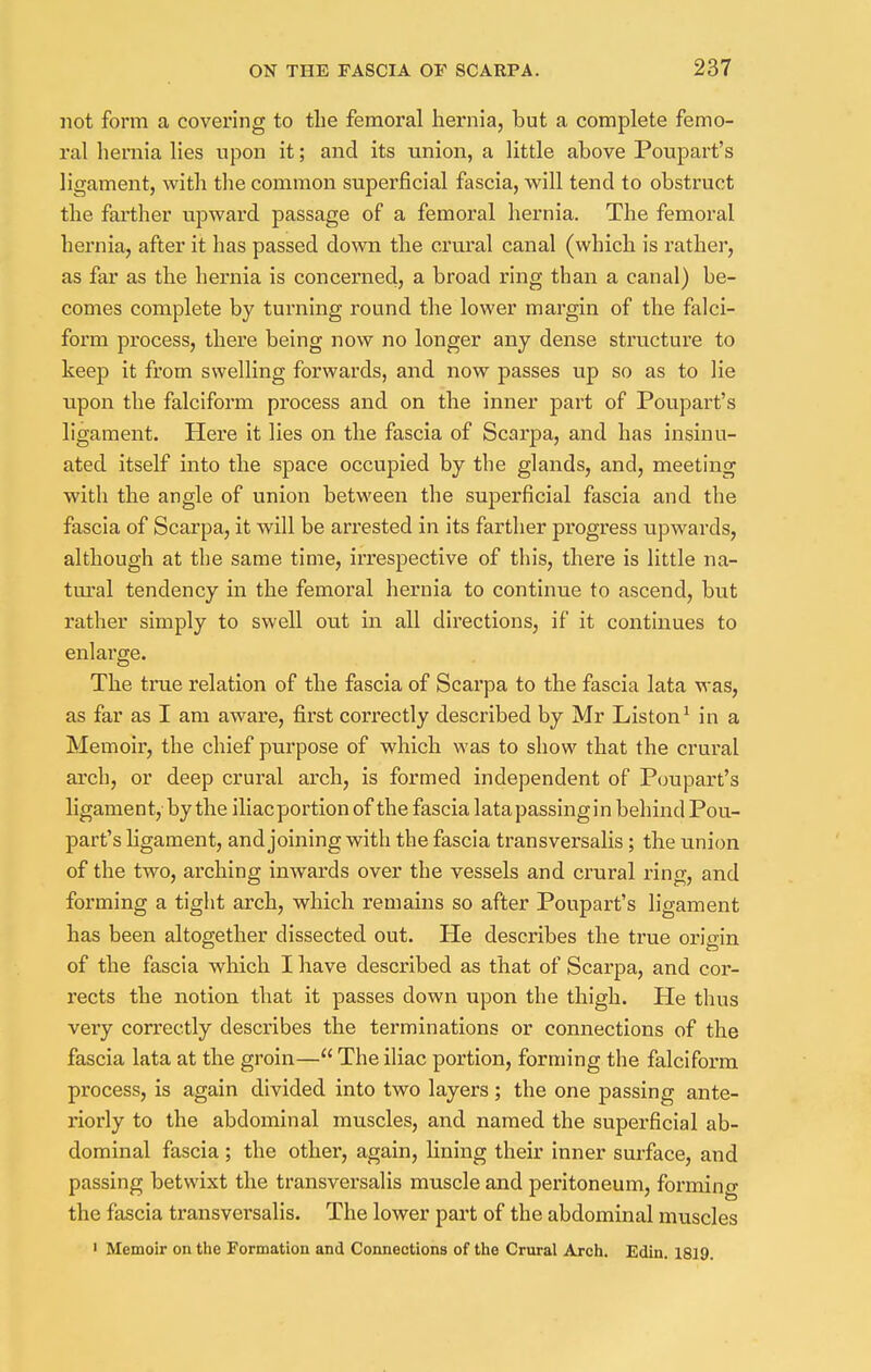not form a covering to the femoral hernia, but a complete femo- ral hernia lies upon it; and its union, a little above Poupart's ligament, with the common superficial fascia, will tend to obstruct the farther upward passage of a femoral hernia. The femoral hernia, after it has passed down the crural canal (which is rather, as far as the hernia is concerned, a broad ring than a canal) be- comes complete by turning round the lower margin of the falci- form process, there being now no longer any dense structure to keep it from swelling forwards, and now passes up so as to lie upon the falciform process and on the inner part of Poupart's ligament. Here it lies on the fascia of Scarpa, and has insinu- ated itself into the space occupied by the glands, and, meeting with the angle of union between the superficial fascia and the fascia of Scarpa, it will be arrested in its farther progress upwards, although at the same time, irrespective of this, there is little na- tural tendency in the femoral hernia to continue to ascend, but rather simply to swell out in all directions, if it continues to enlarge. The true relation of the fascia of Scarpa to the fascia lata was, as far as I am aware, first correctly described by Mr Liston1 in a Memoir, the chief purpose of which was to show that the crural arch, or deep crural arch, is formed independent of Poupart's ligament, by the iliac portion of the fascia lata passing in behind Pou- part's ligament, and joining with the fascia transversalis ; the union of the two, arching inwards over the vessels and crural ring, and forming a tight arch, which remains so after Poupart's ligament has been altogether dissected out. He describes the true origin of the fascia which I have described as that of Scarpa, and cor- rects the notion that it passes down upon the thigh. He thus very correctly describes the terminations or connections of the fascia lata at the groin— The iliac portion, forming the falciform process, is again divided into two layers ; the one passing ante- riorly to the abdominal muscles, and named the superficial ab- dominal fascia ; the other, again, lining their inner surface, and passing betwixt the transversalis muscle and peritoneum, forming the fascia transversalis. The lower part of the abdominal muscles 1 Memoir on the Formation and Connections of the Crural Arch. Edin. 1819.
