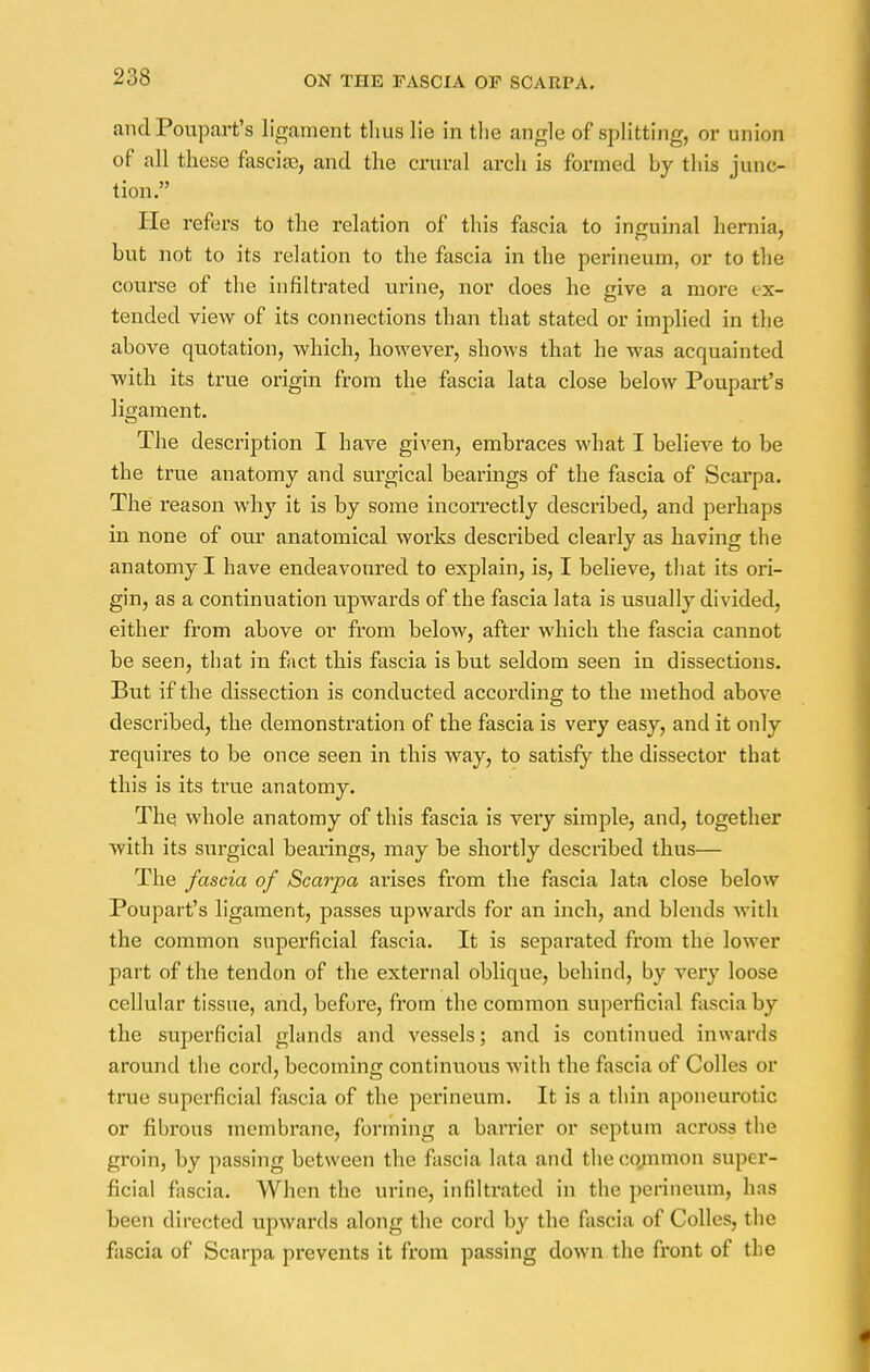 and Poupart's ligament thus lie in the angle of splitting, or union of all these fascia}, and the crural arch is formed by this junc- tion. He refers to the relation of this fascia to inguinal hernia, but not to its relation to the fascia in the perineum, or to the course of the infiltrated urine, nor does he give a more ex- tended view of its connections than that stated or implied in the above quotation, which, however, shows that he was acquainted with its true origin from the fascia lata close below Poupart's ligament. The description I have given, embraces what I believe to be the true anatomy and surgical bearings of the fascia of Scarpa. The reason why it is by some incorrectly described, and perhaps in none of our anatomical works described clearly as having the anatomy I have endeavoured to explain, is, I believe, that its ori- gin, as a continuation upwards of the fascia lata is usually divided, either from above or from below, after which the fascia cannot be seen, that in fact this fascia is but seldom seen in dissections. But if the dissection is conducted according to the method above described, the demonstration of the fascia is very easy, and it only requires to be once seen in this way, to satisfy the dissector that this is its true anatomy. The whole anatomy of this fascia is very simple, and, together with its surgical bearings, may be shortly described thus— The fascia of Scarpa arises from the fascia lata close below Poupart's ligament, passes upwards for an inch, and blends with the common superficial fascia. It is separated from the lower part of the tendon of the external oblique, behind, by very loose cellular tissue, and, before, from the common superficial fascia by the superficial glands and vessels; and is continued inwards around the cord, becoming continuous with the fascia of Colles or true superficial fascia of the perineum. It is a thin aponeurotic or fibrous membrane, forming a barrier or septum across the groin, by passing between the fascia lata and the common super- ficial fascia. When the urine, infiltrated in the perineum, has been directed upwards along the cord by the fascia of Colles, the fascia of Scarpa prevents it from passing down the front of the