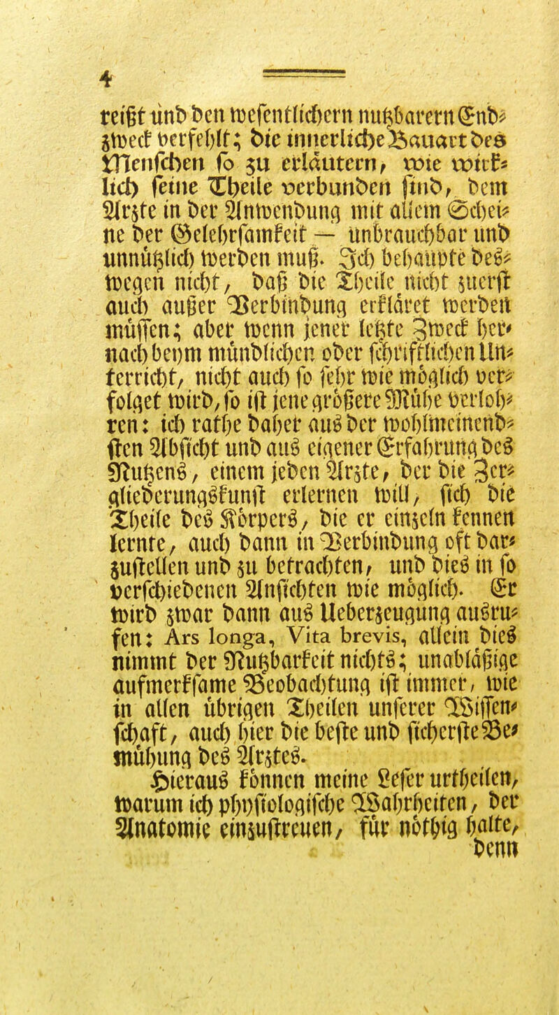 reißt tint) Den tt)cfcntlid)crn nu^krern^nb^ jtDecf t>ci'fe()lt; bie üincrlicbe'Bauai'tt>eö tnenfcben fo 5U eddutcmf wie witf^ lid) icinc ^^eile t)ccbuht)eri fiw^r t^em SItste in Der ^(ntücnDuni] mit aUcm i^d)ei^ ne Der @e(ef)rfamf eit — ünkauitbar mt> unnü^licl) tDerDeu mug. 3d) behaupte De^^^ tüegcn nkt)t; Daß Die Xbeifc nid)t juerjl aud) auger QSerbinDuncj erfldret tüerDeit inüflen; aber tDcnn jener le^te ^^^ed I)cr' nad) bei)m münD(ict)en oDer fc()rift{id)enllrt^' terrid)t/ nid)t aud) fo febr tuie mb0d) folget tüirD/fo ift jene(ir6gere^ube mioly- reri: id) ratbe Daber au^ Der iDOblmeincnD^ ften ^bftc^t unD auö ei(iener ^rfabruuf; Deö 9flu§en^, einem jeDen Firste, Der Die '^m cilieDerun^^funft erlernen luitl, ftd) Die *Xbei(e De^Slorper^, Die er einzeln Fenneit lernte, aud) Dann in^erbinDung oftDar« SufteUen unD m betrad)ten, unD Die^ in fo Dcrfd)ieDenen 5(nftd)ten tuie mb0dh Sr tDirD $tüar Dann au^ Ueberjeupn^ au^ru^ fen: Ars longa, Vita brevis, allein Die^ nimmt Der 9Rußbarfeitnid)tö; unobldßi.qc aufmerFfame ^eobad)tunA ift immer, lüie tn allen übrifien Xbeilen unfcrer löiffen^ fd)aft/ aud) bier Die bejte unD ficf)ertleÖe^ tnübunci Deö 5(r^teö. Jbierau^ fonnen meine 5e|er urtbeilen, lüarum icl) pf)i)fiüloqifd)e ®abrbciten, Der Slnatomie cinsuftrcuen, fui: nor^ig baite, Denn