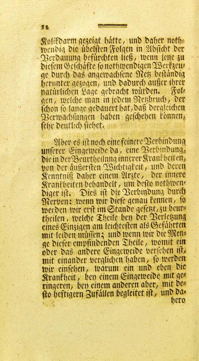 93ert)auunf^ befürchten lieg, iDcnn jene su tiefem ©cfiMfte fo not^njenbiqcn'Bcifjeu^ (\e Durcl) Dn^ an(ietDad)fene 9?eß beftdnDi'ci i[)enmtcr c]e$oc|cn/ unb t^ciburcf) auger ibrcr narür(id)en l^aqe (gebracht murt>en* ^oU <\tn, mkf)C man in jebem Olc^kiicb, Der fcbon fo (anqc acDauert()at/l)ag Dercileüten Q3crit)ad)funaen ftaben öerd)el)en tonnen^; fe()r i^eutlid) fiebet*. 5iber ej? i\l noit eine fcinere^erbinbung:. Iinferer ^*in.qctDcibc ba/ eine a^crbrnbung,, ik in ber^eurtbeilnno innerer Slranfbeiten,. X>on bcr dugerjlen ®id)tiqfeit, unt> teeren, tcnntnig Daber einem ^Ir^te, t>cv innere ^ranfbeiten bebanbelt, um befto notbi^em ^iger ifl. '^ki ift bie ^crbint)un(i 'Onm irter^en: iDenntDirbiefecienau Fennen, fo toeiben iDir erfl imStanbe aefe6t,su beur^ tbeiten, ti^elcfte XbeÜe bej) ber Q^erre^uns cine^ (^inmn am (eicßtcflen at^öefabrten mit kiomiuuffen; unbmenn iDirbiegen* (jebieferempflnbenbenXbeile/ momit ein jober baö andere ^inf^clDeibe ^erfcben i\t/. mit einander toerglidjen baben, fotverben tüir einfebcn, tuarum ein unb eben vit ^ranfbcit, ki) einem ^MUAemeibe mit^e^ rinderen, bei) einem anbercn aber, mit vc^ fto ()efti9ern Sufdllen begleitet ifl, unb ba*