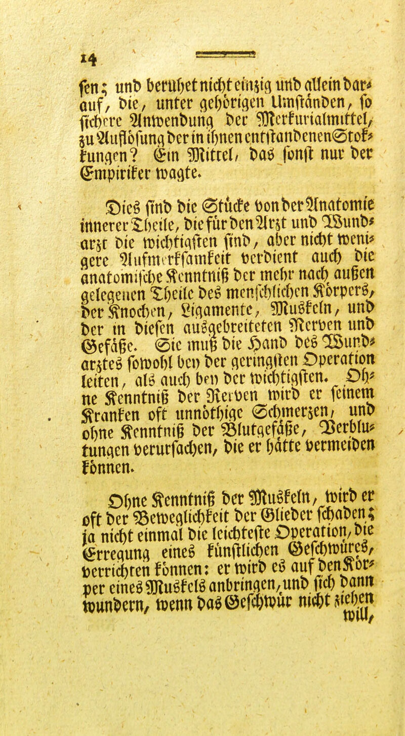 X4. ^ =— . fen; mt> bcnit)etmcJ)temjiguttb allem bar^ ouf/ t>ie, unter (ieOorl(}en UmftdnDen, fo f(ct)erc 5lnn)ent)una bei' ^crfurialmittel, 5U 'sMufliofunci ber in if)nen cn Wanbenen^Sto!^ imwnl mttd, baö fonl^ nur bei: 5)i'e§ O'nb bic Stücfe DonberSInatomie innerer 5:bcile, biefürben^r^t unb löunb^ orjr bie n)id)ti(iffen fmb, aber md)t njeni^ qere ^lufmrrffatnfeit toerbtent aucf) bic anatomifcbe ?^cnntniß bcr mebr nacf) außen aelecieuen tWk M menfcbficbcn ^orpcrö, ber 'Änocben, l^i'qamentC; ^u^Mn, unb bcr m biefcn aueaebreitetcn ^Ker^^en unb ©efdgc. eie mug bie $anb bcö ISunb^ ar^te^ fon)obl bei) ber qerinflaen Operafion leiten, aucl) bft) ber tDicbtigi^en. piy ne ^enntnig ber Overüen tt)irb er fernem Sranfen oft unnotbiae 0cbmersen, unb obne ^enntnig ber ^tutqefage, QSerbju^ tunaen üerurfad)en, bie er batte Dermeiben f5nncn. Obne ^enntniß ber ÜJtu^fem, tDirb er oft ber «etDeflticbf eit ber ©lieber fcbabcii,; ja nicbt einmal bie leicbtcfte i^Pf atiotj/bie brequnq eine^ fünftlicben ©efcbtüure^, Derricbren fonnen: er tuirb ci? auf benÄor^ per eineö ^u^fcB anbringen, unb fi^ banrt tpunbern, tpennbaji©efcl)tvur nmm^