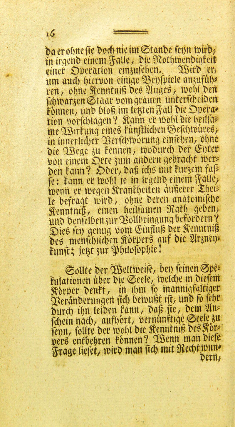 täcröfmejle t)od) nie im staube fci)n tuirb; in ivcicnO einem ^alic, bic ^ot()ti3enl)iciteit eincir Dperarion eimufef)en., ^iv^ en um aud) Oiertoon einige ^ci)fpiele an^ufüö^ reit, olme tontnigbe^^liifie^/ tt)ol)l ben ftttDarjen Staat t)om grauen unterfcftcibcn fonnen, iinb blog im testen g-aü bieDpera^ tion üorfcWagen? ^ahn er löoM i)ie beilfa^ me®irhmq eineö fünfta'd)cn@eß)\Dure^> in inneracl)er OßerfcfetDoruitA einfelien/ öbnc l?ie iSec^e m feniien, motJur* ber ^i)ter toon einem Drre $um anbern (\^btaM beb J>en Fann ? Öber, baß i*^ mit fur^^m faß fe: fann er iDoW je in ir^^enO einem J^^atle/ tDenn er tt>c(icn Stranffteiten dugerer Xbei^ le befragt iDirb, o&ne beren anatomifct)e :^enntnig, einen fteilfamen 9?atß äeben> unb benfclbensura^bUlninguncibcforbenW S)ie^ fet) genug S)on\ Hinflug Der ^enntnig beö menfd)iic6cn ^orperö ouf bic ^v^m? imü; je§tsur ff;üotopbiel Sollte ber CiSelttDeife, bei) feinen ^p^^ lutationen über bie ©eete, mld)c in biefem i^brper benft, in ibm fo mannigfa(tiger ^erdnberungen ftc6 betüugt ift, unb fo Kbr burct) i()n leiben fanit, ba§ fie, bem 5(n^ fcbein nac(), aufbort, t)ernünftige0eefe^$u fenn, foUte ber mlji bie Senntmg bc^^or^ per^ entbehren fonnen? Oöcnn manbiefe ^xm tiefet, wirb man fi* mit 3iefW-^^^{}'