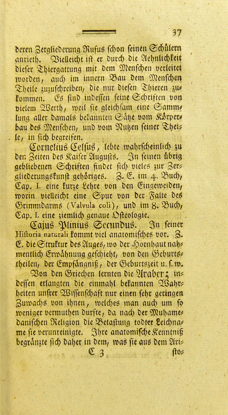 bereit SerciUcbövunci Üvufuö fcr)on feinen (^cf)iUem anrictt). ^icaeic^t ijt er bui-d) Die 2(el)n(id)feit bicfev ^l^icrsattuns mit Dem ^?enfc^en verleitet iDorDcn^ and) im inncrn 53au Dem 5)?enfc^en ^l)ei(e jujiifc^i'eiben. Die nuv Diefen ^l)icrcn su^ fDmmen. finD inbejTen feine (Sc^nften tjon tielcm ^mi)/ ^cil fie sleic^fam eine (Samm*» Inns aller Damals bekannten @d^e öom ^j5rpet^ bau Deö 'Di)?enfd)en/ unD \>m ??^ißn f^in« '^^^^ . le^ in fic^ begreifen. ' ^ontclm^^effu^/lebte ml)rfc^ein(ic^ ju Den Seiten Deö ^aifer'Slugujiö. 3n feinen fibrig gebliebenen (Scl)riften ftnDet ftd> t?ielc^ jur ger^ glieDerung^fimjt geborigeö. 3- »«^ 4- €ap. I. eine furje ^el)re m\ Den ^ingemeiDen^ ttjorin t)ieUeic^)t eine (Spur i3on Der ^alte De^ (55rimmDarm^ (Valvula coli), unD im 8* ^uc^/ (^ap. I. eine ^iemlicl) genaue i^j^eologie. , ^ajuö ^liniuö (SecunDuö. 3n feiner Hiftoria natur'ali fommt picl anatomifcf)eö ^?or, 3* (5. Die^truftur Deö2lugeö/mo Der Jpornbautnal)? mentlic^) Srn)dl)nung gefd)ie()t/ öon Den ^cburtöf t^eilen, Der (^mpfdngnif, Der ©eburtöjeit u. f Q$on Den^ried)en lernten Die 5lraber; in^ Dejfen erlangten Die einmal)l befannten 'ilQaW l)eiten unfrer ^iffenfc^aft nur einen fel)r geringen guwac^ö üon il)nen, njclc^eg man aud) um fo noeniger Permut^en Durfte, Da nad) Der^ul)ame^ Danifc^en Dieligion Die 33etafiung toDttr Seid)na!' tne fie Perunreinigte. 3l)re anatomifd;eÄ'enntnif begrdnjte fic^ Dal)er in Dem, fie M Dem € 3 pOi?