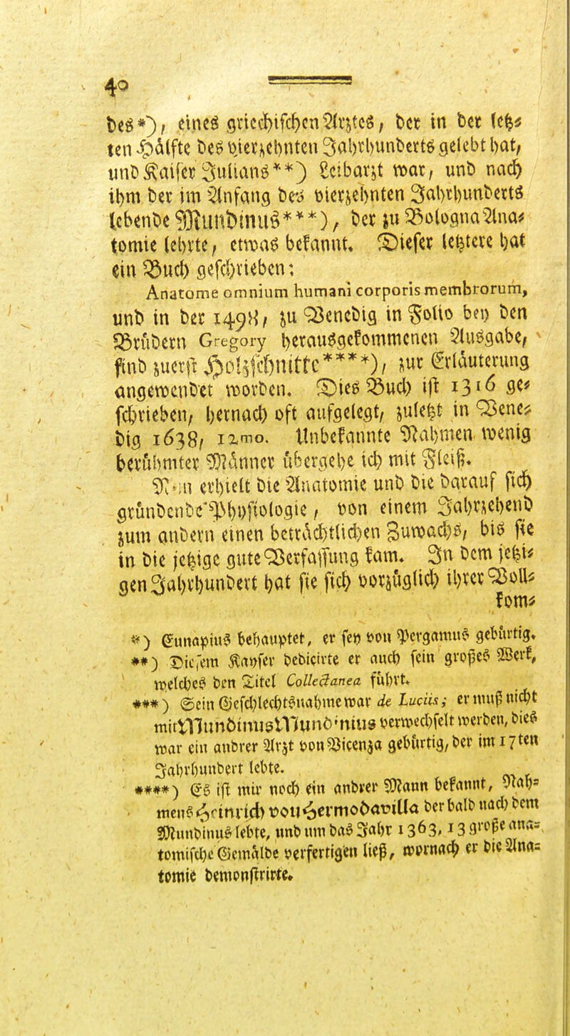 U^*')t cineö gnccWc^cn'^Irjtcg, bct in bcc (c^^ ten i;)alftc U$ t)ier)iel)ntcu 3al)rl)unl)crt6 gelebt \)at, unötofer SuUanö**) Uibaxit mx, unb nac^ il)m beic im ^(nfang be-^ üiet^»el>nten 3al)tl)unbettö tcbent)e?j31unDmu§***), bet ju33i)lügna^2lna^ tomie lel)vte, etrou^ befaniU« liefet Untere l)at ein 5Sucl) flefd)viebcn: Anatome omnium humani corporis membrorum, unt> in bec 149}^, juQ3encbig in^oUo bn) ben 23n'ibern Gregory i)erflue(?efommcncn 5luögabe/ ^ finb im\l y;ic!#&nittc****)/ m (Erläuterung angewenbct \i50vben, S^ie^^ud) ij^ 1310 se* fc^vieben, l)ernacl) oft aufgelegt, jule^t in ^ene^ big 1638/ i2<io. tlnbefannte 'i>^al)mea wenig bevubmtev ^i\mux übergebe id) mit ^(ei^. ^.iu etl)ieU bie 5luatomie unb bie barauf fiep gviinbcnbc'^l>()i)fio(ogie, \)on einem Salmebenb jum anbevn einen betrv\d)t(id)en Suwad)^, bij? f« in bie jetzige gute^erfalTungfam* Snbcmjc^i* aen2(al)rl)unbert ^at fie fi* Dor^uglid) il)ver^oU^ ♦#) Dici'em tofcv l?cbicivtc er auct) fein gropc^^ SSevf, it>eIcl)CSl ben ZM ColleSanea fu{)Vt, ##*) ©ein0iefcl?le({)t^ual)mcn5av I«c«Ä,- ernm^nid^t mirtnunÖtmjslIKunö'ntus t?er«?ccl)felt mxm. bief^ war ein anbrer ^Ivjt i?pn53iccnja geburtig, ber im 17 3ai)rf)unbert lebte. •##*) (*g ijlt wir nccl) ein onbrer 5Wann kfrtnnt, JMl)' . ttien§<^ftnitd)t?oii4«-niöi><it:iUa berb(tlbuad)bem SOZunbhniglebte, wnb um ba^3a()r 1363.13 9»'^^«'|''J= tomifd)c©cmMbc verfertigen ließ, to9tm^ er bic2Jnrt= tomie bempnj^rirte.