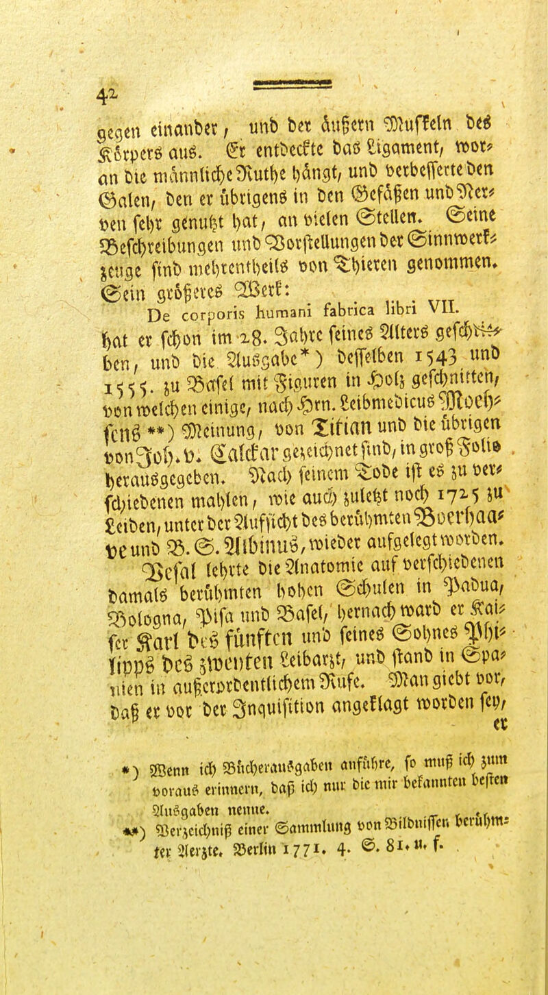 4^  ' gegen einmiber; unb bet du^crn ^hifPcln beg ^6rpcrö auö. (Jr cn^^ccftc baö etgament, wor? ön bie niannli^cmutt)e l^angt, unb DctbciTcrtebm ©alen, ben er ubrigenö in bcn (Sefdfen unb^^er^ öen fel)r senufjt l)at, an mUn @tellen» @eme «Bcfc^reibungen unb q^orj^eUungen ber (Sinnwet^ ^ctsgc ftnb mcl)tcntbci(^ oon ^ttjieren genommen. De corporis humani fabnca libn vii. er fc^)Dn im 28. Sabrc feincö 51lterö gefc^H^ bcn, unb bie Stuös^^tx^'') bcffelben 1543 «o i<<<. SU ^afe( mit§i,ciu«n in ^0(5 gefd^mttcn, i.onn)elc^en einige, nad/^rn.eeibmebicuö^jKocl)^ fcn^ **) Meinung, x>on Zitian unb bie übrigen toon^cl).^2:a(cfar mm^tfmb, in gro^ ^oUe Derauögegcbcn. ^^acl) feinem ^^^obe i)l eö ixi üer^ fdnebenen mal)lcn, me and) inW noc^i72-5 i« Selben, unter ber 5luffic^t beö bcn^mten ^oerl)aa^ teunb ^.©.5(ll)inu^,^^ieber aufgelegt werben, lehrte Die5(natomie auf Derfct)tcbenen bamalö berfit)mten bobcn @d)ulen in ^abua, ^^ologna, ^ijci unb ^afe(, bcrnacf) tvarb er Äai. fcc bf^ fünften unb feinet @ol)neö^f)r. im^ t)CÖ JADCDten teibar^t, unb j^anb m @pa. iiien in au§crj)rbent(ic^)em STvufe. 33Mn giebt m Da^ er üor bcr Snquifition angesagt njorben fcp/ p et • ^ ÖBcnn id) 58{»ct)errtu?9aben rt«fur)rc, fo muß id^tim öorauf. erinncr», baß td) mxt bk mir bcfrtnnten befrm **) SBcrjcicI)iiiß einer ©ömmtimg t>Dn55.Ibmflcu t»crul)m-