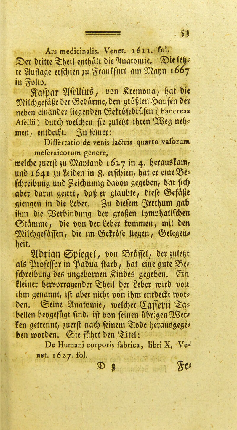 ■ II Ars medicinalis. Vener. i^n. fol. !^cv bvittc '^l)ci( cntl)drt bic '^(natoniie. S5ie le^:? te 5lu|l[a9C crfd^ien ju ^ranffurt am ^'^m i^^7 in ^oiio. ^H{<i)Qcßfc bcr<SctarmC/t)engr6^tcn Raufen bec neben einan^c^: (icgcnbcn ©efröfebrüfcn (Pancreas Afeliii) Durcl) n)clc^cn fic ink^t it)«n ^cg nel)^ mcn, entbccft. So feiner. Diflertatio de venis laöeis quarto vaforum meferaicorum genere, welche juerfl ju CO^aijlQnt) 1^17 in 4. feemuöfam/ unb 164.1 in Seiben in 8- etfd^ien/ l)af et eine?25e* fc^reibung unb geicl[)nun9 baöon gegeben, W fid^ öber barin geirrt, baf^ er glaubte, biefe ©efd^c giengen in bie Seber. 3u biefem 3rrtl)um gab it)m bie 'rSerbinbung ber großen l9mpl)atifcl^en ^tdmme, bie Don berSebcr fornmen, mit bett ^ilc^gefdflen, bie im ®efr6fe üegen, ©elegen^ t)eit. 5(bn'an (Spic(;ef, m\ S3rfijTei, berjule^t ^rofejjbr in ^abua ftarb, ^at eine gute ^if fd)reibung beö ungebornen ^inbe^ gegeben, fleiner ^ertoorragenber '^l)ei( ber Seber tt)irb t)ou il)m genannt, \^ aber nic^)t von i^m entbec^t noor^ Den. ©eine Anatomie, welcher ^aflcrü'^aj? bellen beigefügt finb, ijt »on feinen übrigenS£Ber# fen getrennt, juerj^ nad^ feinem ^obe t)erau6flegef ben iDorben. ®ie ffil)rt ben ^itel: De Humani corporis fabrica, libii X, Ve-* fl«t. 162,7. fo).