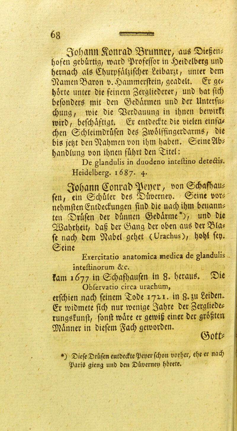 3o()amt ^onrat) ^lunner, auö ©iefcn^^ r)ofen scbürtic)/ warb ^vofcflfor in Jpei^clbetg unö iixmdi) alö ^l)uvpfa(jifcl)er Scibarjt, unter t)cm iRamen 53aron t). ipammcvflein/ gcabclt. ge«; l)iSrte unter t)ie feinem Sc^flli^öcrcr, unb l)at fic^ befonbcrö mit ben ©ebatmen unb ber Untetfu^ d)ung/ tt>ie bie Q5ecbauung in il)nen bewirft wirb, befc^dftigt. ^r entbecfte bie melcn einfa^ c^en @c^(eimbrufen beö Btt^i^lf^infl^^^^^ttig, bie big jc^t ben9^at)men \)on il)m baben, (Seine5lb^ ()anb(uns tjon il)nen füt)«t ben ^itel: De glandulis in duodeno inteftino deteöis. Heidelberg. 1687- 4- 3o&annSonrab^ei)cr/ »on @c^afr)au^ fen, ein (Sdi)üler beö ^^öüernei). (Seine t)or^ nebmj^en^ntbecfungen ftnb bie nac^ibm benannt ten ©n'ifen ber bönnen ©ebdrme*), unb bie ^al)rl)eit, baf ber ©ang ber oben auö ber 53(a* fe nac^ bem 5Rabet sel)et (ürachus), l)o^t fep. ©eine Exercitatio anatomica medica de glandulis inteßixiorum &c. fam 1677 in ec^af()aufen in 8. t)«auö. ^£)ie Obfervatio circa urachum, erfc^ien nac^ feinem ^obe 1711. in 84u £<:it>en* er wibmete fic^ nur wenige 3abre ber gergliebeif tungöfun^ fonjt wdre er gewip einer ber sro^tcn Banner in biefem Sa* geworben. ♦) S)icreS)r&fcne»tt)Ccfte^ei)ei'fd;on mW, e^e (v mä) ^rtrlö gieng uiil» Den Xiimvm) ^&rere.