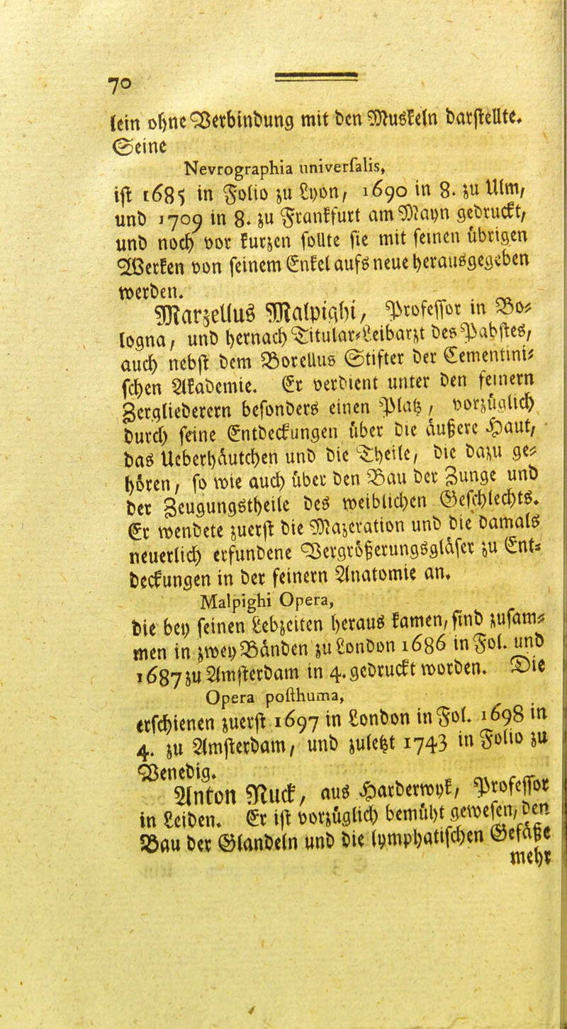 1/ Cein o^ne^^etbinl'ung mit t>en^uö!etn barj^eUte* ©eine Nevrographia univerfalis, ijl t^85 in Soüo Si)on, 1690 in 8- iu Ulm, unt) 1709 in 8. iu ^canffurt amg3^apn gcttucft, unt) noc^ \)ot futjcn foUte fic mit feinen iibtigen «iöSecfen t)on feinem ^nfel aufö neue l)craußflei}cben logna, unD t)ernad)'$:itulav*l'eibar^t öes^abj^eö, and) nebj^ bcm ^öoteUus (Stifter Der €ementmi^ fd)en 5t!at>emie. üecMent unter Den fcinern ger.qlieberetn befonDerö einen ^]Ma^ , Dor^iidicO tiurd) feine (^ntDecfungen über Die du§ere ^auf m Ucberl)dutcf)en unD Die s^beile, Die Da?,u Qt> boren, fo wii aud) über Den ^:Sau Der Bunge unb Der 3eu9ungött)ei(e Deö n)eiblic^)en ©efd)(ec^)t^» ^r wenDete jucrj^ Die ^^ajcvation unD Die Damals neuerlich erfunDene Q^ergrof erungögldfer i,u Deckungen in Der feinern 5(natomie am Malpighi Opera, tlie bei) feinen ^ebjciten l)erauö famen,ftnD ^ufamj? men in jwe^qSdnDen jueonDDU 1686 in^ol. unD j6Sjhn^m\\aMm in 4.gcDrucettioDrDem S)ie Opera pofthuma, etfc^)ienen juerft 1697 in SonDon in^oL 1698 m 4. SU 5(mj\erDam, unD iu(e|t 1743 inS»»» ^^«ßeneDig» Won ?yiucf, auö ^arDern)i)f, ^rofejTor in eeiDen. ^r i]\ ^mhm bemfU)t flwc^n, Den ii 5öau Dcv ©JanDeln unD Die (i)mpl)atifcl)cn mm