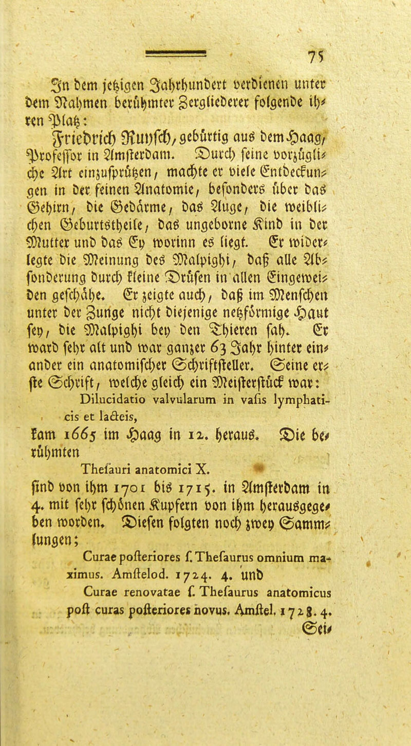 Sn bum jcfeiscn 3iit)^^unöat uerbicncn unter t^m 5^al)mm bcrübmt^v Sß»^fl^i<^^>ßi'« folflenöe il)^ 'J^rofepr in ^(mjiteröam. ^wd) fdne Dovjusli^ c^c kixt cinjufprö^cn / mac^)te et Diele (Sntbccfun:? gen in Der feinen SinatomiC/ befonbciö über baö ©el)ii;n/ bic ©ebdrme/ baö SlugC/ bie mibü^ c^en ©ebuiftött)eite / baö ungeborne ^tnb in ber 5Dhitter unb baö morinn eö [iegf. wiber* legte bie Si}?einung beö 5Dk(pigl)i / baf alle 2(b? fonberung burc^ Heine !5)rufen in allen Singeit)ei^ ben gefc^vi()e. €c jeigtc aud^ / ba§ im ^enfc^eit unter ber Swnge nic^t biejenige ne^formige »^aut fep/ bie ^alptg^i bei) ben ^^ieren fa^* (5;r n)arb fel)r alt unb ttjar ganjer 63 Sa^r f)intec ein^ anber ein anatomifc^er @(^riftj^eUer. (Seine er?j pe @c^rift/ m{(S)t gleich ein ^^eijterjtM war: Dilucidatio valvularura in vafis lymphati- cis et laäeis, fam 1665 im ^aas in ii. ^erauö, J^ie rül)mten Thefäuri anatomici X. '* finb üon t^m 1701 biö 1715. in Stmflevbam in 4« mit fel)r fc^6nen Tupfern \)on iJ>m ()erauögege^ ben njorben, i^iefen folgten noc|) jwep (^amm^? lungen; Curae pofteriores f.Thefaurus omniutn ma- ximus. Amftelod. 1714. 4. unb Curae renovatae f. Thefaurus anatomicus poft curas pofteriores hovqs. Amftel. 172-8.4.