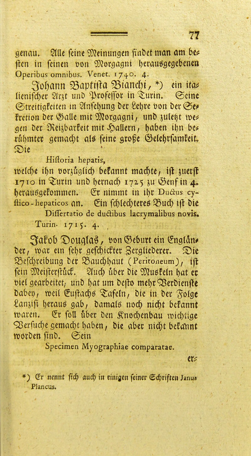 1 = • 77 genau. 5(lle feine 5D?einun5en jr'nbet man am be# flen in feinen mx ^^oxQagni l)evauöfleflebenett Operibus Omnibus. Venet. 174.0. 4. 3oOann 33aptifla ^lancbi, *) ein ita# Uenifc^ei- SIrit unD ^rofejfDi* in ^urin. (Seine (Streitiflfeitcn in 2(nfel)un3 ber £el)re \)m ber(Sc^ frction bec <^aUe mit Morgagni, unb jule^t gm ber Üveijbavfeit mit »Maliern, l)aben il)n be# röl)mtet semac()t ali {im srofe ©ele^^famfeitr ®ie Hiftoria hepatis, welche i^n Mox^hgiid) befannt machte, ijl juerfl 1710 in ^urin unb bemac^ 1725 ju ®enf in 4, t)erauöjefommen. St nimmt in il)r Dudus cy- ßico-hepaticos an» Sin fc^ledbteteö 35uc^) tjl bie Diflertatio de duäibus lacrymalibus novis. Turin. 1715. 4. 3afob ^oucifa^, <)on ©eburt ein Snfltdn# bet/ war em febt sefcbicftev SergUeberer. S^ie ?Scfcbretbung ber 35auc^brt«t (Peritoneum), tjl fein ^:9?ei|ler|lucf. 2(ucb über bie ^?uöfe(n bat et t)iel gearbeitet; unb bat um bepo mebrQ5erbienf!e babep, mii Supacbö tafeln, bie in ber ^olgc ^anjlfi beraub gab, bamatö nocb nicbt bcfannf waren. Sr foU über ben ^nocbenbau iT^icbtige 95erfucbe gemacbt baben, bie aber nicf;t befatmt werben fmb* (Sein Specimen Myographiae comparatae. *) (?r nennt fid) au(i) in einigen feiner ©c^riftcn Janu* Plancus.