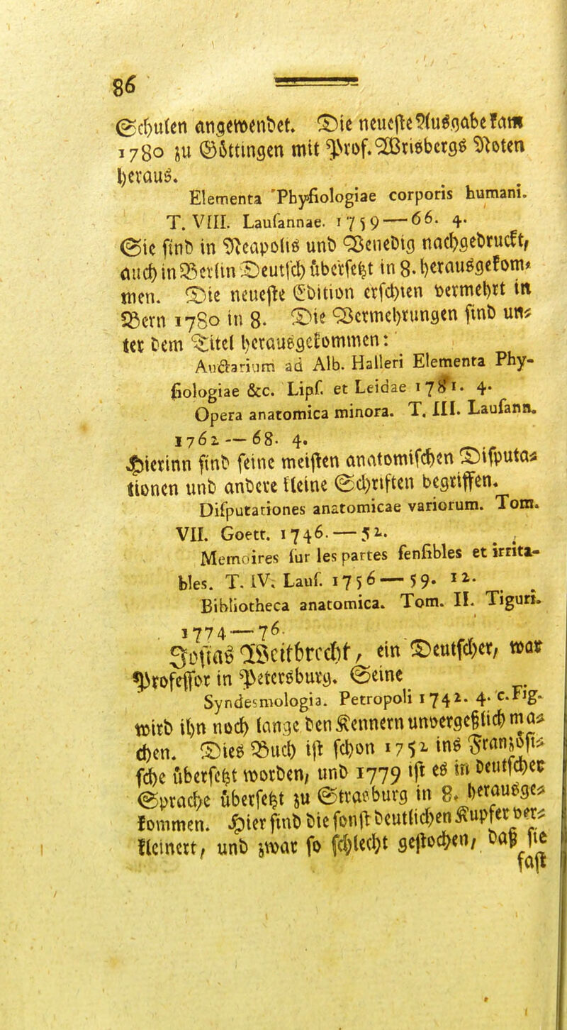 1780 XU ®6ttinflm mit ^Nvof.^Bnebctgö ^bten Elementa 'Pbyfiologiae corporis humani. T. VIII. Laufannae. 1759 — ^• (Sic fint) in ^capoliß unt> Q^cneDig nac^ygebrucft, öiirf) in 5ßci(in £)cutfc^ iibcrfc^t in 8- berauöcjcfom* tnen. neucjte (^bition crfcl)ien \)crmcl)rt in S3crn 1780 in 8- Q3ctniel)tungcn finb u«^; t« Ccm '^ttel bcraueflcfommcn: Aoftarium ad Alb. Halleri Elementa Phy- ^ologiae &c. Lipf. et Leidae 178^1. 4. Opera anatomica minora. T. III. Laufann. 1761 — 68. 4« 45ictinn f^n^ feine meij^en önatomifc^en ©ifputa^ tionen unb anbcve Ucine ecl)riften begriffen. Difputariones anatomicae variorum. Tom. VII. Goett. 1746. —52.. Memoires lur les partes fenfibles et »rnti- bles. T. IV. Lauf. 1756—5 9- . Bibliotheca anatomica. Tom. IL Tigun. 5Dja^löcitbrcd)f/ ein^eutf^er, mt ^rofeffor in ^l>etcrßbut9. feeinc Syndesmologia. Petropoli 1741. 4. cFig. tüirb it)n nod) lan^ic ben Zennern unoergciticbmaii eben. ®ieö ^iicb \\\ fcbon 17 5 ^ »nö ^ranjojt^ fcbe uberfc^t worben, unb 1779 ift m bctitjc^ec ®pracl)c dberfe^t ju ^tvacburg in ^.jmm^^- lonimen. ^ierfinb biefon|^ beut(id)en Rupfet Der. flcincrt, unb jmt fo \d)W sejloc^^en, baHic