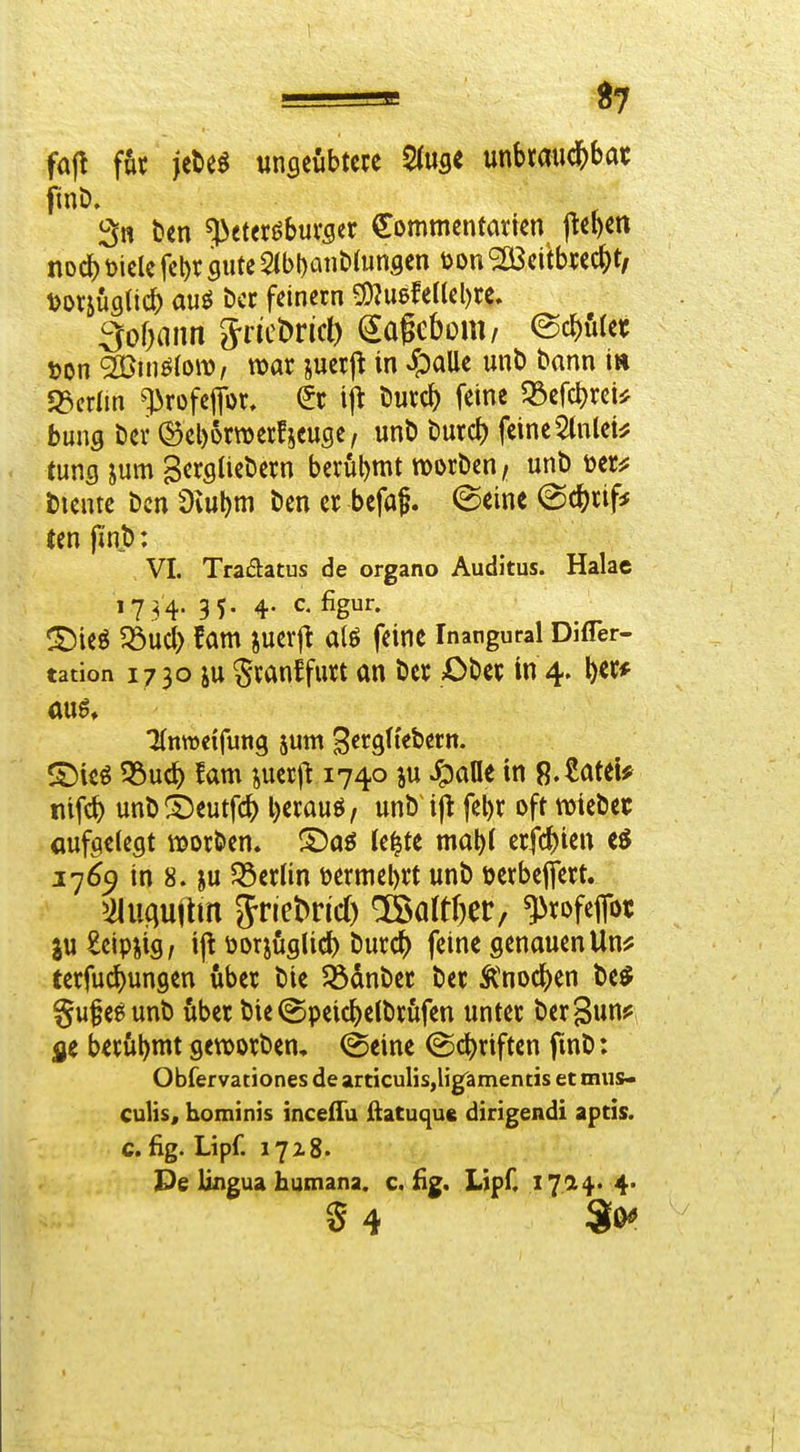 fa(! für itM ungeübtcce \inhm\ä)hat finD. 3» t)en Petersburger Commcntarkn )^el)m noc^ mcle fel)r gute 2(bl)aii&(unsen öon '2Bcitbrccj)t, t>or5Üfl(i(i aus bcr feinem ^mUik\)tt. Soimn Siicbrid) (^ageboni/ @cJ){i(et; »on 2ßinö(ow, war suerj^ in ^)aUe unt) bann in 93cr(m profejtor, ijt Durc^ feine 33efcl)rci^ buns Der ©eborroerfieuse, unb Durd) feine^nlei^ tuns jum SergUebern berühmt morben/ unt) »er^; bleute bcn Oiubm ben er befaj. (Seine @c^rif* (en pnb: VI. Tradatus de organo Auditus. Halae 1734. 35. 4. c. figur. t^ieö ^ud) fam juerjt alö feine Inangural DifTer- tation 1730 iu Sranffurt an ber Ober in 4. I)ec* ^nwcifung jum Bergti'ebcrn. ©ieö ?bud) fam suer)! 1740 ju ^ane in ß.^ateU nifc^ unb^t)eutfc^ l)erauö, unb i(t fel)r oft njiebec öufgelegt »orben. ®aö le^te mat)( erfc^ien 17^9 in 8. ju ^öerlin öermebrt unb »crbejfert. ^iluaujlrn Jrlebnd) ®altf)er/ ^rofefot in £eipiig, ijt öDtjuglid) burc^ feine genauen Un^ terfuc^ungen über bie $ödnber ber Änoc()en M gufeSunb über bie @peic^)elbrfifen unter ber^un? jie berühmt geworben, @eine (Sc|)riften fmb: Obfervationes de articulis,lig^menns et mus- culis, hominis inceiTu ftatuque dirigendi aptis. c. fig. Lipf. 1718. Pe lingua humana. c. üg. Lipf. 1724. 4. 5 4 Sö^