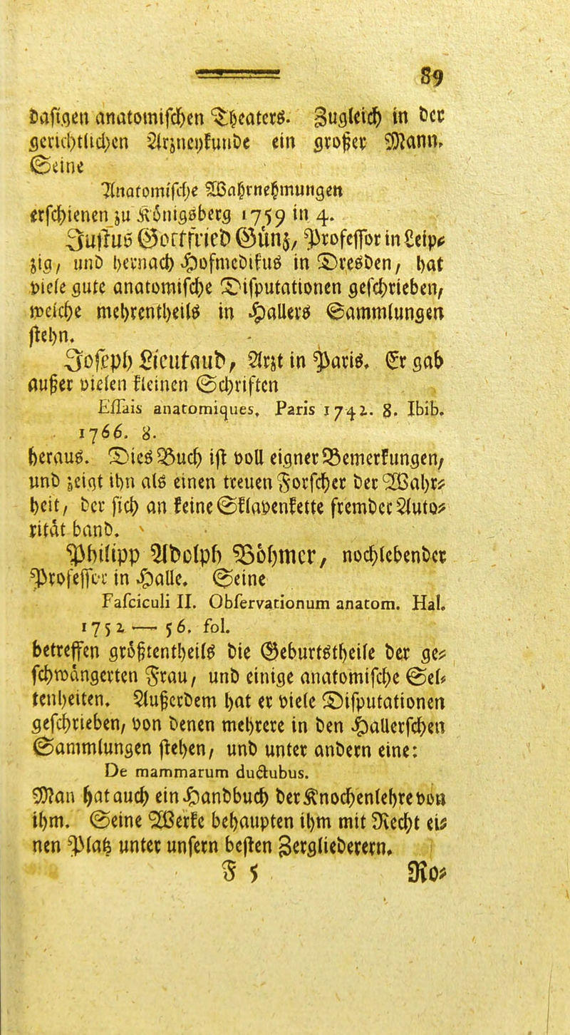 flcric()t(id;cn ^Irsncpfuuöe ein svopci; ^ann. ©eine Jlmtomi{d)e aßn^rtiefmuitgett erfcf)imen ju Ä6niflöb«5 1759 in 4. 3mlut5@orrrneiD©Ün$/ ^rofeprinScip*; jig / unD l)cvimd) ^üfmcDifuö in ©reöDen, l)at t>kk flute anatomifc()e X^ifputationen flefcl^rieben^ mkt)t mcl)renU)eilö in 4)allerö @ammlunscn jtel)n. 3o^ep^)£^cu^flu^, 2lrstin(Ergab öufer mkn Urnen (Scl)riften Eflais anatomicjues, Paris 17vji. g. Ibib. 1766. 8. hmvL$, ^^icö ^uc^ ijt t)oll eigner 33emerFunflen/ unb jeiqt tt)n alö einen treuen i5orfd[)et tec'2Bal)ri: t)eit, bcr fiel) an feine (Stoenfette frembecSiuto^ ritat banö. ^ ^bilipp 5(t)D(pf) ^o()mcr, noc^tebentet ^rofeifff in ^alle, (^einc Fafciculi II. Obfervacionum anatom. Hai. 175z —-56. fol. betreffen 9r5^tentl)eit^ t»ie (^eburtöt^eife ber ge^ fc^tDdngerten ^rau, unt) einige anatomifc^e @ef# renl)eiten. 5luf ccöcm bat er mk ©ifputationen flefc^rieben/ ^?on benen mehrere in ben ^allerfc^en Sammlungen fielen, unb unter anbern eine: De mammarum du(3:ubus. ^an ^at ouc^ einJ^anbbuc^ berÄnoc^enlef)ret)oa ibm. (Seine Slßerfe behaupten il)m mit Siedet ei^ nen ^(afe unter unfern bejten Serfllieberern, ?