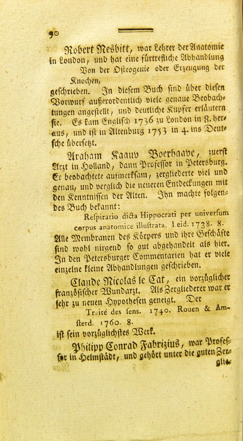 ■ Olobcrf STe^bi'tt/ war U)Xtt t^n^imtmit in eonöon, unb l)at eine ffirtreflicl)c SlbbanMung Sßon ber £)lieDseitie ober ^isnigung bec 5efd)tieben. 3n bicfcm 5Suc^> fint» über mefcn <35omutf auf crovbcntüd) toielc genaue ^Scobad)* tungcn anflCj^elU, unD i?cutlid)e ^upfev erldiitern «uö, unb ijl m Slltenbuvö 17 5 3 in 4. m ®eut* fct)C fibcffe^t, 5(rit inJooUanb, bann'IM'ofciTor in ^l>ctetsburg. €i' beDbad)tcte aufmcrffam, jetflUebcrtc ml unö - ceuau, unb m^iid) bie neueren ^ntbeceungcn mit Den ^enntnijTen ber 5lUen. 3l)n mad)te folgen^, tce^öud) befannt: . Refpiratio dida Hippocrati per univerfum corpus anatomice iUuftrata. leid. HS«- 8- Stile gj^embranen beö ^6rperö unb il)rc ©efd)afte finb m\)i nirgcnb fo ,qut abcicl)anbelt alö l)ier» Sn bcn ^]>eterebur9er €ommentarten l)at er mcie einjelne fleine 5lbl)anbluncjen 9cfd)rieben. mn'oc ^(cciaö k ^at, ein ^orj&siic^ec franj6ftfVt)er ^unbarjt. m ScrflUeberer i^ar et febr iu neuen ^pi)potl)efen geneigt, ^cr Tr.itedes fens. 17 + 0. Rouen & Am- fterd. 1760. 8. ip fein t)orju9li#eö ^erf. frr in Sabt, unb flcDört unter bie fiuten Bc^^