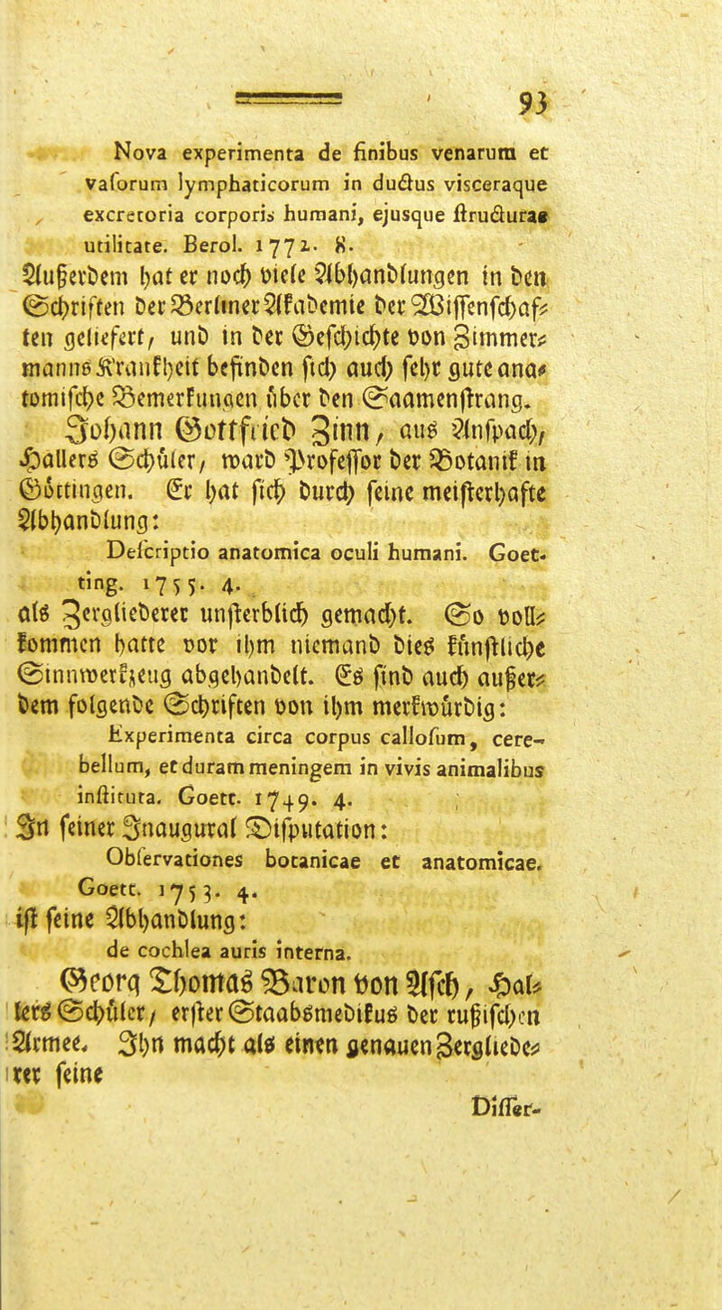 Nova experimenta de finibus venaruni et Vaforum lymphaticorum in duöus visceraque excreroria corporis humani, ejusque flrudura« # utiücate. Berol. lyyi- $(u§cvt)em \)at er m<i} mc(e ?ib()anb(ungcn tn t)Cit (Schriften Del;33er^tne^:5^fa^cm^e bcr^ijfcnfcbafj: ten QcUifatf unö m ^ec ©cfc^ic^te tjon '^immtxf manne tonfl)eit befiinDcn fiel} öucl; fel)r flute ana# tDmlfc{)c ^SemerFunfißn lUcr ^cn (?aamcnftrang. 3o[)ann ©ottfdcb Sinn, au^ ?(nfpiid;, ©Dftlncicn. I)at fic^ Durcl? feine meiperl)öfte 5(bl)ant)Iung: Del'criptio anatomica oculi humani. Goet. ting. 1755. 4. .. fommcn batte Dor il)m niemani) tiieö funjtlic^e ©mniDcr^iieiig abgebanbclt. (5ö fint) auc^ aufer^^ t)em fotflenCie (Scl)riften üon il)m merfmurbifl: Kxperimenta circa corpus callofum, cere- ^, bellum, ecdurammeningem in vivis animalibus inßirura. Goetc 1749. 4. Sri feiner ^nangmat £)ifpHtation: Obfervationes bocanicae et anatomicae. * Goetc. 1753. 4. if! feine ^bt)anblung: de Cochlea auris interna. 'fer^@4)fUer/ er)ier@taabgmet)ifuö t>ec rufifd)cn i SJrmee. 3l)rt mac^t alö einen genauen SecslieDess im feine DlfTer-