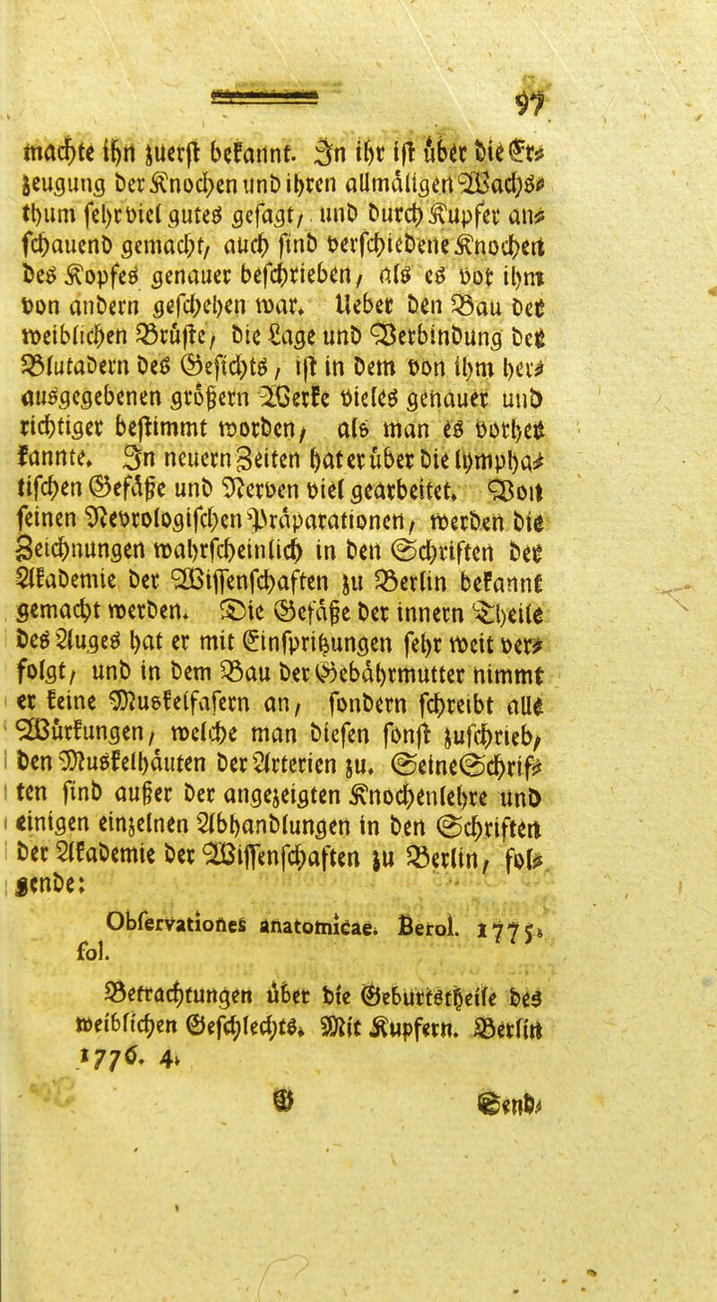 tna^tt i\)t\ iucr0 befatint. :än if)r ifl ub^c W^t^ Beugung t)crÄni)d[)cniinDil)rcn aUmdKgm'SBact)^^ tl)um fel)cDic( guteö flcfagt/ miD burct) tupfet an^ fc^auent) scmad;t/ atid^ finö t)erfd)iebene^noc()crt bcö^opfcö genauer befci)ttebert/ n(ö tjot il)nt Don anbern gifi^iW liebet Den Q3au OcC tt>cib(ic^en 33rö|lc/ bic ^age unb Cßetbinbung ^ti JöiutaDem beö ©eftd)tö, tjt in betn iljm \)m au^fleflebenen sro^crn ^Gerfe t)tcUö genauer uuD ric^tiser bej^tmmt njorben/ als man t§ t)ütl)eiJ f annte» neuern Seiten ^at er über bie li)rtipl)a^ tifc^en ©eft^f e unb 9^eröen i)ic( gearbeitet» ^ou feinen ^e\)rolOöifcf)en^^raparationett/ tterben biß Seic^nungen n)al)rfc^ein(ic^ in ben @d}riftert htt $(fabemie bet '2Biflenfdbaften ju Q3erlin bePannt gemacht werben* ®efdf e ber innern ^^l)eite beg 2(ugeö \)at er mit ©nfpri^ungen fe^r ttocit 'om folgt/ unb in bem ^au beri>)ebdt)rmutter nimmt er feine ^uefeifafern an / fonbern fc^reibt alle SSJürfungen/ mUi)^ man biefen fönft iufcj^ricb/ i t)cn ^:5}?uöfell)duten ber2(rtcricn ^u. ®eine@c^rif^ I tcn finb au§er ber angejeigten ^nocf)enlel)re imD I einigen einjelnen 5(bbanblungen in ben ^c^riftm ' berSIfabemie ber ^JBiffenfc^aften ju Jöerlin, fot^ fcnbe: Obfervationefi anatotnkae* Berol. liJU fol. ' ^ ^efracf)furtgen iit)ct tic ©eBüttötOei^e bed töei'bfic^cn ©ef(i)lecl;tö* Mt Äupfwm Söctfirt