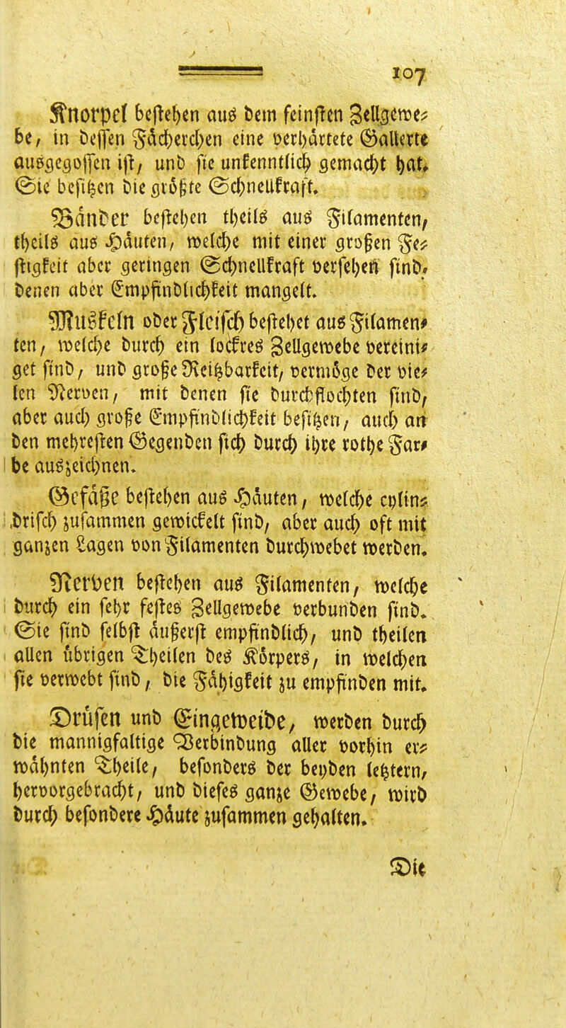 6e/ in Dejjen Sdd)ctd)cn eine perl)dctete ©aUme mißgcgofcn i)}/ unb fie unfenntüc^ gemad^t l)at» (Sie bcfiicn Die ßio^te ©d;neUfrafn ^diit^er bcfiel)en tljeilö auö ^ifamenten, t^eilö aue! ^^diiten, welche mit einer grofen jttsfeif aber geringen (gd)nellfcaft üerfeljeÄ finD» Denen aber SmpfünDlic^feit mangeit. SRuäFeln oDer Sfcifc^ begebet auö Si(amen# tcn / n5eid)e burc^ ein [ocfreö gcUgemebe meint* get finö; unD gro§e Üvei^barfeit/ t?ermßge Der Icn ^^erüen, mit Denen fie Durc^)f^ocb^en pnD, aber auci) gvoge 6npfi'nD(id[)feit beft^cn, and) ari Den mebref^en ^e^enDen fict) Durc() il)re rotl)c §ar# be augjeid)nen. @cfdge bejkben auö Rauten, welche cptin* i .Drifc^ sufammen gewickelt finD, aber anc^ oft mit ganjen Sagen t)on§i(amenten Durd[)tt)ebet »erDen. Üterl)en beficben au^ Filamenten, m6)t ' i biirc^) ein fel)r fejicö gellgemebe öerbunDen finD» @ie finD felbfl anwerft empfinDlic^, unD tbeilen allen übrigen '^l)ei(en Deö ^orperö, in iuelc^ea fie üerwebt ftnD, Die Sd^igfeit empjrnDen mit. I^rüfen unD ^ingetDeibe, werDen Durd^ Die mannigfoltige ^erbinDung aller tjorbin er^^ n)dl)nten '^\)i\\t, befonDerö Der bepDen (entern, ^eroorgebra(^t/ unD Diefeö ganje ©eitebe, wirD Durd; befonDere ^)dute jufammen gehalten.