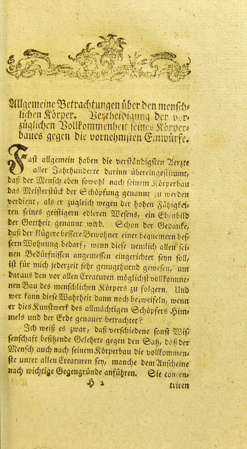 Körper* :Hc&f^)c^^^i.]??ll.q bcr ü bauc6 gegen üonie&mfren ijnitijurf _ a([er SaOr^unberfc büti'nn übereinaeiitiiimf/ bairbcr S}?enrd) eOeit fornc^/ nnd) fernem JsldrperOau i)nö ^Jci'jleif ücf ber ed)6pfun9 genannt .^u metbett ,\)erb{ent, alö er jugfeid) wegen ber ^o^en guOtgf-d* ten feinet geitli'getn eb(eren ^TBefen^, ein €6vn6{fb ter ©o«§e{t genannt wivb. edjon ber ©eDanfe, fc^Q^bei- frugerebejTereiäeiuoßnür einer 6equcmn-n bef^ f«rn?a5D^nung 6ebarf; wenn btefe uernftd) aüen feu «en 33ebürfntjfen angemejTcn ctngen'd)tef fepn foff, i# für mi'd; /eberjei't fe^r genugtf^uenb gemefen, um fcarauä ben bor oüen Kreaturen m6gIi'd)tltoDÜfomme? nen33au beg menfdjftc^e« Dörpen? fofgern. Unb wer fann btefe5[Ba^r&ett bann nod) 6e,uve{fern, wenti -m bteö^unjtwerf beö Qamdd)ti'gen ©d)6pfers ^tm? meB unb ber (Jrbe genauer 6etrad;fet? 3d)wei0 eö ^war, bafi \)erfd>tebene fonf^ fenfd;aff 6efifenbe ©efe^rte gegen ben @af, be^fjbec ^JJenfd; auiicjm^ fetnemKörperbau bte bDafornmen* ffe unter öffen (Kreaturen fep, mönd;e bemTInfdjeme «ad; wid;ttge ©e^engrünbe anführe«, (^fe (Dncen^