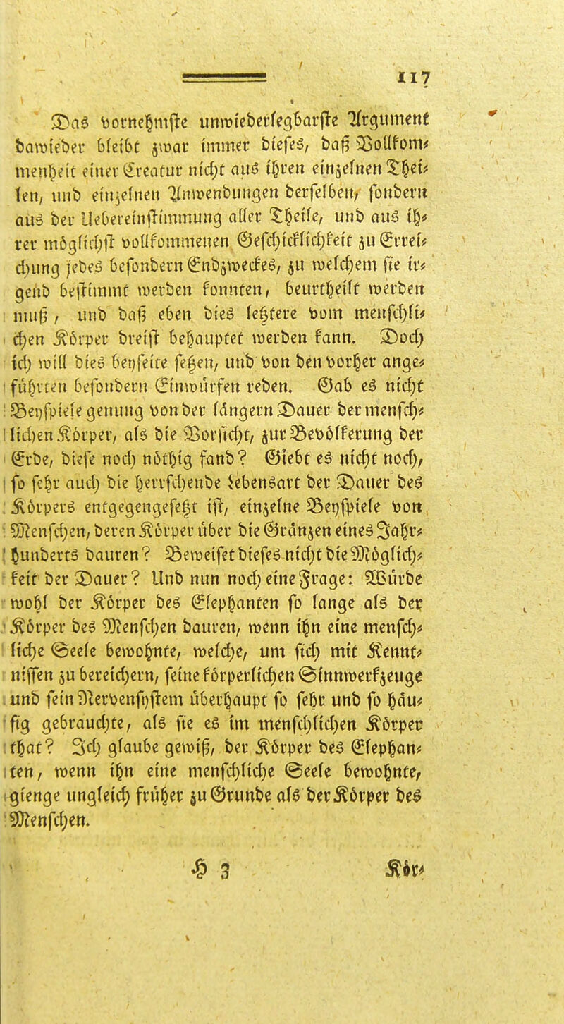 bawieber bleibt ^wat immer btefeö, baf? 3ßoüfom# meu^eit einer i£reatur nirf)t nuö {(n'e» einjefnen 2:|e{# len, unb einjclneit ^ilnmenbungcn berfeibeit, fonberit ai\t> ber Ueberein)l{mmuitg aÜcr ^^eife, unb <iug i§# rcr mögfid;l^ \jü(lf'ommenen ©efdjicffidjfeit ju(5rrei# d)ung i'ebeä befonbern^nbiwecfeg, ju m\d)m fte ir# gei'ib belttmmt werben fonnten, beurtf}eift tijerbeit nuit3 / unb baf? eben bteS festere 'oom menfcfjli* ■ cf^en Körper breijt behauptet njerben fann. ®üd; id) wiü bies bet}feife fe|en, unb \)on bcnt)or§er ange# I führten befonbern (Jinwiirfen reben. @ab eö nid;C ! 58ei)fpiefe genung \)onber f(5ngern2)auer bermenfd)* llid)en Körper, aH bie 35ürfid)f, jur58e\)öfferung ber Srbe, btefe nod) nöt^ig fanb? ©iebt eä nic^t nod;, I fo fe^r aud) bie I)errfd)enbe iebenöart ber 3)auer beS : Äörperö enfgegengefeft ifr, einjeine 35ct)fpiefe \)on • Sj?enfd}en/ beren jl6rper über bie ©rdnjen eines 3a^r# '^unbertä bauren? S3e\t>eifetbiefeönid)Cbic93^ög(id)ä! feit ber 3!)auer? Unb nun nod; eine^^g^^ SBürbe wobt ber j^orper beS ^fep^anten fo fange aU be? ^6rper bes Wlmfdjm bauren, t^enn i§n eine menfd;« ' Hd)e @eefe betüo^nte, xr>dd)e, um fid) mit ^cnntf r nijTen ju berc{d)ern, feine förpcr({d)en@{nmt)erfjeuge lunb feinSlertoenfpfiem überhaupt fo febr unb fo §du« 'ftg gebraud_)üe, afg fte eg im menfd;nd)en Äörpec :t^at? 3d) glaube gewi^, ber ^6rper bes €fep§an# itett/ wenn i^n eine menfd)(id)e ©eele bewohnte, igienge unglcid; früher äu0ruttbe al6 ber^6rpcc beö mmfd)tn. ^ 3