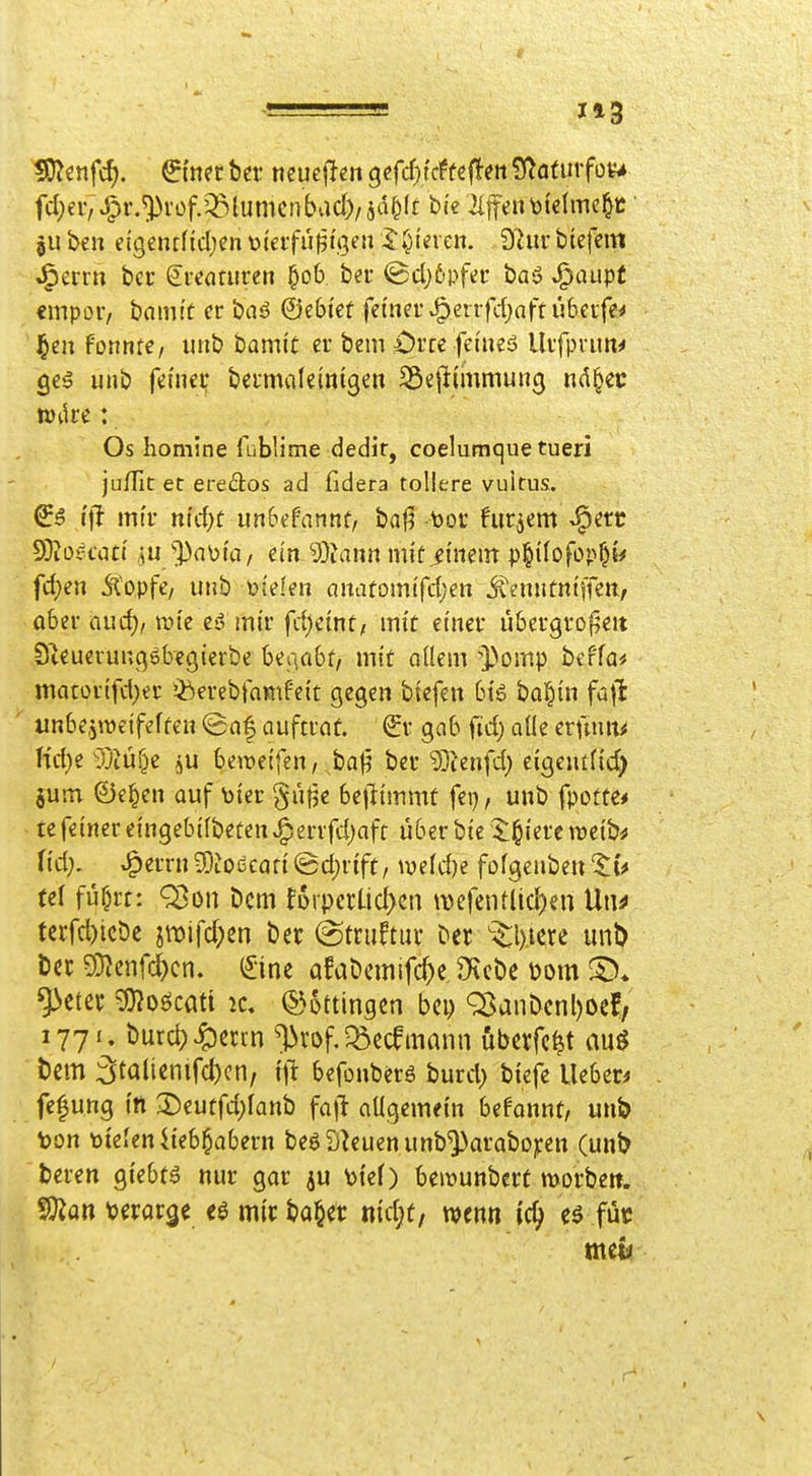 1*3 fdjeiv J^r.^rof.'^lumcnbad)/5d^(t bie Riffentoictme|c ju ben etgcnfficljcn tjieifüßi'gen I:gieren. Dlur btefcm J^errn bec Kreaturen l^ob. bei- (Bd)6pfer baö J^aupt empor, bamft er baö ©ebtef fetnei'JP)errfd;aftü6erfe^ ]^en formte, utib hamit er bem ^iJrrc fei'ueö Uifpi-un^ gcä unb fcfneif beimileinißen Söellimmung nA§ec Os homine {üblime dedir, coelumquetueri ju/fit et eredos ad fidera tollere vuitus. ^6 i\l mtf nid)t mbdannt, baji tooc hirjcm^l^erc 9}iotH-utt /iu'^auta, cm ^Oiannmlü^mein p^ifofop^i^ fd)en Äopfc, unb bielen anatomtfd;en jtenutntffeit, aber aud> wie eil mir fcf)emü, mit einer übergrof^eit Steuerungöbcgicrbe beiiabt, mit adem i>omp bcffa* matürtfd;er iberebtamfcit gegen biefen big bal^tn fa\t imbe,5W£ifeffen (Bnf auftrat, ^r gab ftd) aüe cx\mm Hd)t yjiüf^e i^ü beiüeifen, baj^ bev 5]ienfd; eigentfid) jum ©e^en auf toier §ü|3e bcjlimmt fei}, unb fpotte* te feiner eingebilbeten ^errfdjafr über bie X^iere miht M). ^mtt 50toccafi @d;r{ft, mid)e fofgenben tu ui fü^rt: Q5on Dem toypalidyzn \\)efetUlid)en Uwf tecfc^icDe jmifd^en ber (Struftuv t'et ^l)iere unD öec ^cnfcj)cn. (£'ine afaöcmifc^c, Dtcbe mn ^cter g)?oöcati 2c. Böttingen bcp ^anDcnl)oef/ 1771. burd)4:)ctrn ^vof.^ccfmann öbcrfe^t au^ t)cm :at<Jli<:nifd)cn, befonberg burd) biefe UebcD fe^ung in 2)eutfd;fanb fajl: aügemetn befannt, unb ton toteleniteb^abern beöS^euenunb^araboicen (un& beren giebtä nur gar ju \)te() bemunbert morbett. SOion 'oivav^i mir ^a^et ntd;t/ mm \d) füc meto