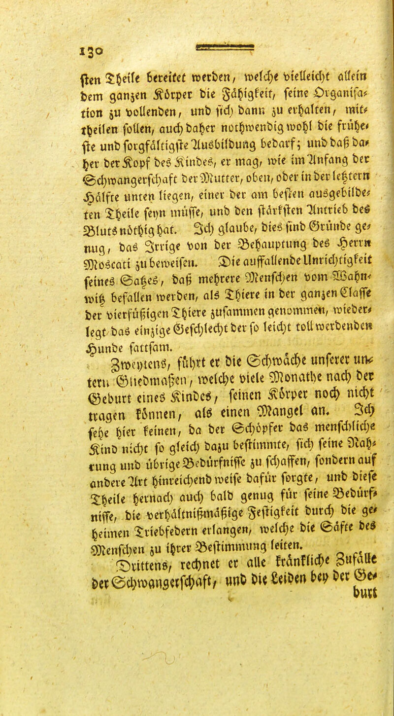 ISO flen^^etfe Sercifee »erben, mid)t okMdjt oüei'ti Um ganjen Körper bie gd^igfetf, feine Diganifa* tion ju \)olIenben, unt> fid) bann ju ev^dten, miu t^eilen foUen, aud^ba^er nür^wenbig^üo^l bie frü^e< f^e unbfovgfaltlgileTluöbUbung bebaif; unbba^ba» ^cr berkopf beöiilinbe^, er mag, mte tmTinfang bcc @d}raangerfd}aft ber9)iutfcr, oben, ober inber (eftetti J^cilfre unten liegen, einer bec am beflen au5gebi(be* Un Ifjdk fei)n muffe, unb ben ftarftlen eintrieb be€ ^lutö nötr^tg |at. 3d) glaube, bieä fmb ©ninbe ge^ nug, baö Srvige V)on ber ^e^auptung beö ^err» momti aU beweife». ®ie auffallenbe Unridjtigfeit fetneä ©afeö, ba^ mehrere 93ienfdjen t)om 5[ßa§m wi| befallen »erben, alä 3:^tere in ber ganjenglafTe ber \?ierfü^{gen5:^iere jufammen genommen, »teber# legt baä einjige ©cfd;ledjt ber fo leid;t toü werbenbe» ^unbe iaitfam. 3tt>cytcnö, ful)rt et bie ^d)wad)t unfctet un<: tctu ^Miebniflfeii/ welche üiele 5}^onatl)e nacl) ber (Seburt eineö ^inbcil, feinen ^6vpet noc^) ntc^t tragen !6nnen, a(ö einen ^^anget an. fe^e ^ier feinen, ba ber ed;6pfer baö menfd>lid)« ^inD n;d)t fo gleid; baju beftimmte, fid; feine ^Xa^f tung unb übrige «Bebürfniffc 5U fd)affen, fonbernauf anbercTlrt ^inreic^enb meife bafür forgte, unb biefe !$:^eile ^ernad; aud} balb genug für feine Sebürf» nife, bie Ajer^dltni^md^ige ^etligfeit burc^ bie ge# Reimen ^riebfebern erlangen, »eld;e bie ©äffe be« mnfd)m 5U i^rev «»ejiimmung leiten. _ ^vittens, recl)net et alle Mnfric^e ^\i\a^t i)epecl;\^ftnscjf*aft, wnt t»ie Reiben Oer