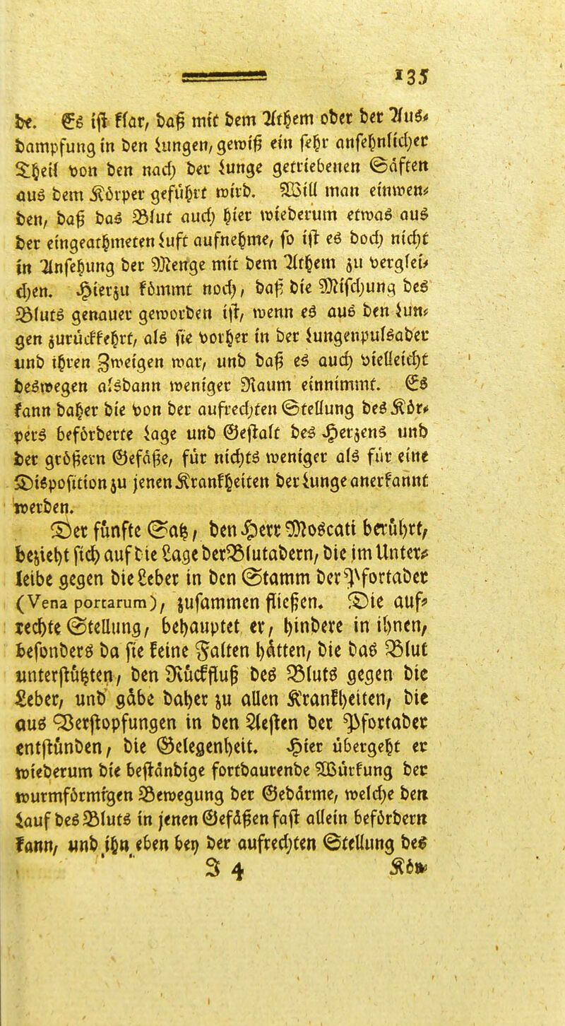 tit. ift ffar, ba§ mit bem Tffl^cm ober bct TTu^* tampfungm öen hingen, gctt)i'^ ein f^^r nnfe^nHd}ec S:§ei( toott bcn md) bei- iunge getitebenen ©dfteit öuö bem ^6rper gffü^it wi'vb, SÜ3tU man ehimen^ ben, ba^ ba^ S3fut nud) ^ter wieberum etnjaö auö ber eingeor^imteniuft aufnehme, fo i\l eö bod) n(d;£ in :2tnfe§ung ber 9}teitge mit bem ^t§em 511 bergfeu d)en. ^tetjii f6mm£ nod;, baj^ bi'e 9}itfd)ung beö S3(utS genauei* gerootben ijl, tuenn eö üu6 ben ium gen gurucffe^rt, aB fte \)OV§er in ber iungenpuBabec unb i^rcn ^w>dQen n>av, unb ba^ e5 Qud) \)teüctd)t beöwegen aJ^bann weniger ^laum einnimmt. €ö fann ba^er bte ton ber aufredeten ©tcüung tei^tt* perö 6ef6rberte 4age unb ©ejlalt beö ^crjenä unb ber gr6^evn @efdt?e, für nid)tö weniger a(ö für eine S)i6pofitton5U jenen^ranf^eiten beriungeanerfannt »erben. S^er fünfte (^0^; bcn ^txt ^oöcati b«u()tt, beiiet)t fic^ auf bte Sage ber^lutabern/ bic im UiMtXfi leibe gegen bieScbet in bcn (Stamm bcr^^fortabec (Vena portarum), jufammen flicfen« ä)ie auff lec^te Stellung/ t)e!)auptet ev^ ^inbere in it)nen/ Befonberö ba jie feine Ratten l)dttcn/ bie baö ^lut «nterjlö^ten/ ben 9vücfflu§ beö 5Slutö gegen bie iPeber, unb' gdbe ba^et ju allen Ä'ranfl)eiten/ bie ouö Ö3erpopfungen in ben 5(e|len bet ^fortabec «ntftunben^ bie Gelegenheit, ^itt übergebt er tDieberum bi'e beftdnbige fortbaurenbe SBürfung bec lüurmförmfgen SÖewegung ber ©ebdrme, wcld^e beti iauf beS^BIutö tn jenen ©efd^en faft oUein befßrberit fann/ «nb i§tt eben Ut) ber oufred;ten ©tellung bee 34 Äa»»