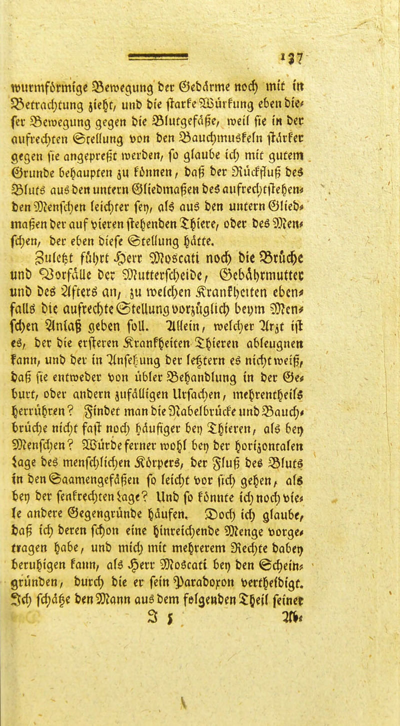 n)iirmf6nn{cje SSemeciung bcr ©cbdrme nocf) mit m Söe(raci;fung jie^t, uub t>ie |larfe?Ö3ürfim3 ebenbie^ fcr Söaücgung gegen bi'e SÖfufgefa^e, n?et( fic t« bec (iufred)fen ©teilung toon ben ^aud)muöfefn ftikfec gegen fie angepreßt werben, fo glaube id) mit gutem . ©runbe behaupten ju f6nnen, baj3 ber diMflü^ bed SBfufö auö ben untern ©(iebma^en be5 aufrecl)ttle§en* '. ten 33Zenfct;en leidster fei), al6 aui ben untern ©lieb* ma^enberauf \?ierentte^enben5^iere, ober tt^Wtm fd)en, ber eben biefe Stellung §dtte. iinb Vorfalle ber 5i)?utteifc^eit>e, ©cbdl)rmuttcc unb Dcö ^fterö ati/ ju meldten ^ranfl)citen cbcn^ fallö bie aufrechte Stellung \>oriugUd[) bepm 9}?cn# fc^cn 5inia§ geben foU. Tillein, m\d)tt Tlrät ijl cö, bet bie erf^eren Äranf^eiten Silieren ableugne» fann, unb ber in Tlnfe^ung ber le^tern eö n{d)twei0, baß fie entroebcr \)on übler S5e§anblung in ber ©e* burt, ober anbern jufdüigen Urfarfjen, me§rent§eif5 ^errü^r^n ? ginbet man bie S^abelbrücfe unbS5auc^# brüd)e nid;t fa)^ nod) ^duftger bei) 2:§ieren, aU bei> 9}Jenfd)en? SQJürbe ferner wo^l bet) ber ^ori^ontaleti ^age be^ menfd)lid)en ^6rperg, ber §luß beg 351ut^ in ben©aamengefd^en fo le{d)t toor fid} ge^en, als tci) ber fenfredeten läge? Unb fo f6nnte id; nod^ \)ie< U anbere ©egengrünbe l^dufcn, 25od; id) glaube, ta^ id) beren fcf)on eine öinreid)enbe Spenge toorge* (lagen ^abe, unb mid) mit me^rerem 9ied)te babet^ beruhigen fann, aU J^err 5)?oScati bei) ben ©d)ein? - grünben, burd) bie er fein ^arabo)fon tertl^elbigf. Sd) fd)d|c ben2)Jantt au^bem felgettben $§eil feinet 3 J .