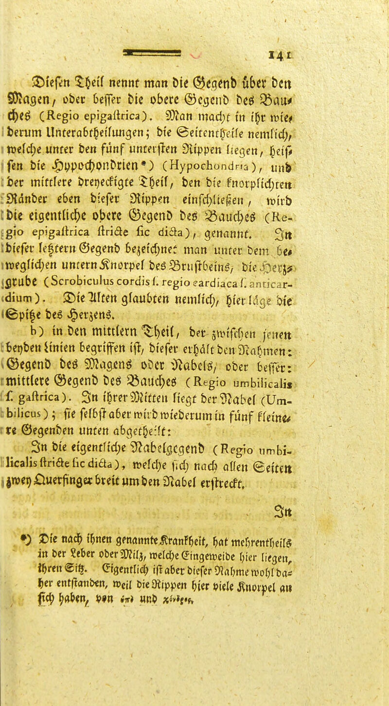 jj^i'eft'it 5:§c{f nennt man Die ^eqenb über bctt SJiagcn/ ober befler Die obere ©etjcnö beö 35au# ^eö (Regio epigaftrica). SOion mad;t m t^r tüte^ berum Unterabt^etfimgen; bi'e ©ettentf^eifc nernffd;, n)€ld;e urtfer ben fünf unteijl-en Sltppen fielen, §ctfi fen bi'e J^ppDct^onDrien*) (Hypochondna), unb :ber mtftfere brepecfi'gte '^^ei'f, ben bte fnorpnd)rcrt iSldnbei: eben biefei* fHippen einrd>Uef?en, trtrb :t)ie eiflentlic^e obere (S^cgenD beö ^auc^eö (Re- igio epigaltrica ftriäe fic dida), genannt. 3« tbi'efei- reftern (Segenb be^etd;net man unter bem. be# sweglid^en unrctn^norpef beöSriiflbem^^ bie^erj^^ jflrübe ( Scrobiculus cordis f. regio eardiaca f. anticar- (dium). 35te Elften glaubten nemfi'd;, l^i'er Idge bi'c (©p{|e be6 J^erjen^. b) in ben mitttern'v^^C, het'^wnfdjen jcmn :bet)ben4tnien begriffen \% btefer erf^äftbenkämmen: y^egenb beö S}?asjenö oDet -blabci^, ober beffer: rmittlete ©egenb beö ^öauc^ejj (Regio umbilicalis ( f. gaftrica). 3n t^rer 9)Jttten Hegt ber^abef (Um- z bilicus); fie fefbjl aber n?i'rb mi'eberum in fünf ffei'ne^ itt ©egenben unten abget§e:ff: 3n bie ctgent[td)e 3?aber5C.cienb (Regio umbi- !ilicaUsftri(äeßcdiaa), wefd^e fid) nad) allen 8e{tett , jwei) öuerfinget breit um ben SRobel erjtrecft. •) I)te nac^ i'^ncn genannte^rönF^cit, f)(it ntefjrentrjeiB in ber Seber oberSOJilj, n3eld)e(5ingcttjcibc Ifier liegen, i^ren @t$. Ctgentlicb i|I aber bicfcr 9]nt)me mof^I ba^ l^cr ent(!aiiben, »eil DieDtippen (){er i?iele ^noipcl att