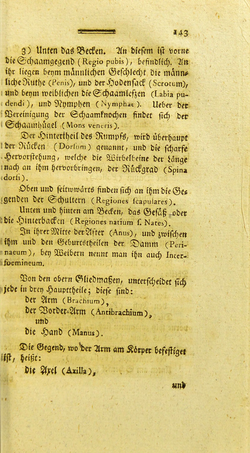 *43 3) Unten t>aö 55ccfen» ^(n bi'efcm i^t mm I)i'e(gc^aamöC3cnb (Regio pubis), beftnbnd). 71« i^r liegen beijm mdnnlic^en ®cfcl)lccl)t Die mann* Iict)e9uitI)C (Penis), unb ber^obcnfacf (Scrotum), r«nb beprn n)eibnc^)cn bte @c^aam(cfjcn (Labia pu- dendi), unb 9?i;mpl)en (Nymphat). lieber bec 93eremtgung bei* @c^aamFnod;en finbet ftd; l)tt • (Sd^aainl)ÜqcI (Möns vencris). ®er ^intcrtl)eil Dcö Diimipfö, rotrb Ü6er§aupf iberDiücfcn (Dorfum) (genannt/ unb t}k fd)atfe . ^ert>ortie^ung, roefcbe Die 9[ßtr6ertefne bec idnge iiiQd) fln i'^m hervorbringen, ber ^vuCf^taD (Spina <dorli). Ohtn unD fei'ttüwdrtö jinbenftc^ an t§mbie®c« (genbcn bet (Scl)Ultern (Regiones Icapuiares). Unten unb hinten am 58ecfen, bas ®cfd§ -übet tbie ^;)intcrbncfcn (Regiones natium f. NateO, ' 3» t^rerg)Jitfe bereifter (Anus), unb im(d)en i^m unb ben ©eburtgt^eifen Der fX)amm (Peri- naeurn), 6et) 503e{bern nennt man i^n auc^ Imer- foemineum. 5ßon ben obern (^ncbmö§cn, unterfcfjeibct fTc5 ijebc i'n brep J^auptt^eife; bfcfe finb: bcr 5tcm (Brachium), bcr ^Orber^5(jm CAntibrachium), uttb t)ie ^anb (Manuo. STJi'e ©egenb, wo^er :arm am Körper ^efeflwef il'jl, §ei^t: t^H ^^l (AxiUa),