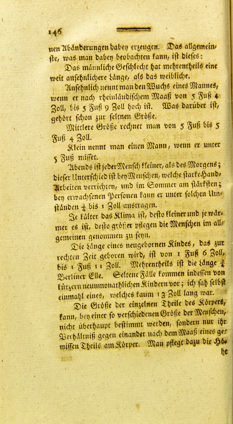 140 flc, was man baOct) beobachten fann, biefeö: ';Da£i mannlid)e0efd)lect)t ^at meferent^eilö eine weit anfe^nlict)ere Unge, aH ba3 wciblidje. •^Infe^nltd} nennt man ben 52>urf)5 eineg ^anneä, wenn er nod) r^etnlanbifd)em ^Jaa^ von 5 ^u^ 4. 30Ü, 5 Sufi 9 3oU ^M) tft- barübet gehört fd)on ^nr feltnen (23rö|5e. s)}^i^tlere 0r6^e vecl;net man ton 5 ^u^ bis 5 ^letn nennt man einen 9)ionn, wenn er unter 'llbenbö itljcber^ienfd) f fetner, aU bcg ^jÄorgenö; biefer Unterfd}te&\\1 bet)9}Jenrd;en, mtd)t ftavfe^anb* :jtrb€iten \)ei-vid;ten, imb im (Sommer am itdrfften; bep eiwad}f«nen «perfonen fann er unter fold;en Uvrt* ftdnbcn i btä i goU auftragen. 3e fd(ter ba^ÄIima i\% bejioffetnerunb jewAr* mer eö i\% betlo grölet pflegen bie 5Kenfd;en im aü^ aemetncn g«nommcn fet)n. 2) ie {önge eines neugebornen Äinbcß, ba* jut redeten gcit geboren wirb; lil toon i §u^ 6 3o0, biä i Suf5 I» Bof'- ?0?e^rentMö »f^ bie idnfle | s^critner €Ue. ©eftcne gaUe fommen inbeffen toon hu-ievuntunmonatMtd)en^inbern\>or; tcf) fa^ fefbjl einma^f eineö, wefd;eg f'aum 13 Boü ^«9 ^^^'i«^- 3) ie er6|ie ber einjefnen '5:^eife beö Körper«, fann, bei) einer fo t)erfd)iebenen©r61je ber^SJenfto,-- nid>t überhaupt benimmt werben, fonbern nur i^t: <Bev^Aftni^ gegen einanber nad) tmmci(> emeöge^ wiiTen X^eilv am^6rper. 3JIa« pflegt i>«5» «9^