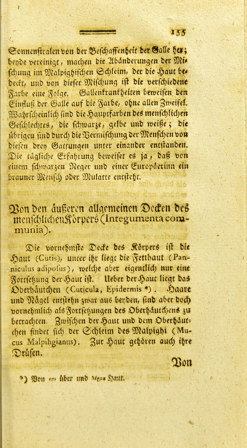 eonneniitaletttßn bei-53ef<i;afett$fie berÖatle $a; be{)bc \?ercintgt, mad;en bte Qlbdnberungeit ber 50if> fd)uivq im 9)?a(pi9^tfd;en ©d)feim, bcc bte ^aut be< becft, unb toon btefer 9)?ird;ung tfl b{< t)errcf)iebcoc garbe cnie ^ofg?. 0aÜenfronf§eiCett 6«wcifcn ben ^tniTufj ber ©alle auf bi'e §ai6c, o^ne oüen 3t^>«tfef. ^Ba^rfrfjemlid} fmb bicJg>auptfarben b<ä mcnfd)ftd)m 0efd}(ed}teä, bie fd^warje; gelbe unb wei^e; bu Mbrtgcu finbburd; b{e33aT.urd)ungbcr9)?enfd)en\>o» tiefen brct) ©ntfungen untev emanber entftonben. ^iz taq,U(\)e (Jifa^rung beiretfet ja / ba^ t)Ott iincm fdnvarjett d'Uc^et luib einei* Sutopdivinn tin brauner i)ieufi; ober iD^ufarte entließt. Q5on ben augcron allAcmemen !Dccten bc§ mcnfd}lid)eilSorpcrö (Integumenta coru- munia). ®ie toorne^mjle ^ecfe beS ^6vpei'6 ifl bce J^aut (Cutis), unfei- t^f Hegt bte 5<Jttl)aut (Paa- jiiculus adipofus), ti>e(d)e aber cigentlfd) nur eine goi-tfef ung ber ^auc i^t. lieber ber J^aut liegt ba§ Oberl)dutd)en (Cuticula, Epidermis *). S^iaatt unb ^^dgcl entj^e^n jmar aus b€i;bett, finb aber boc^ toorne^m(id) a(ö5ortje|ungen bed Ober^Aufd}end 5U betrad)tett. S^vtfdjen ber^aut unb bem öber^diut* d)en jinbet fid) ber @c^(cim t)e^ ^^atplgl)! (Mu- cus Malpihgianus), gur vl^auC gehören oud) i§re QJon