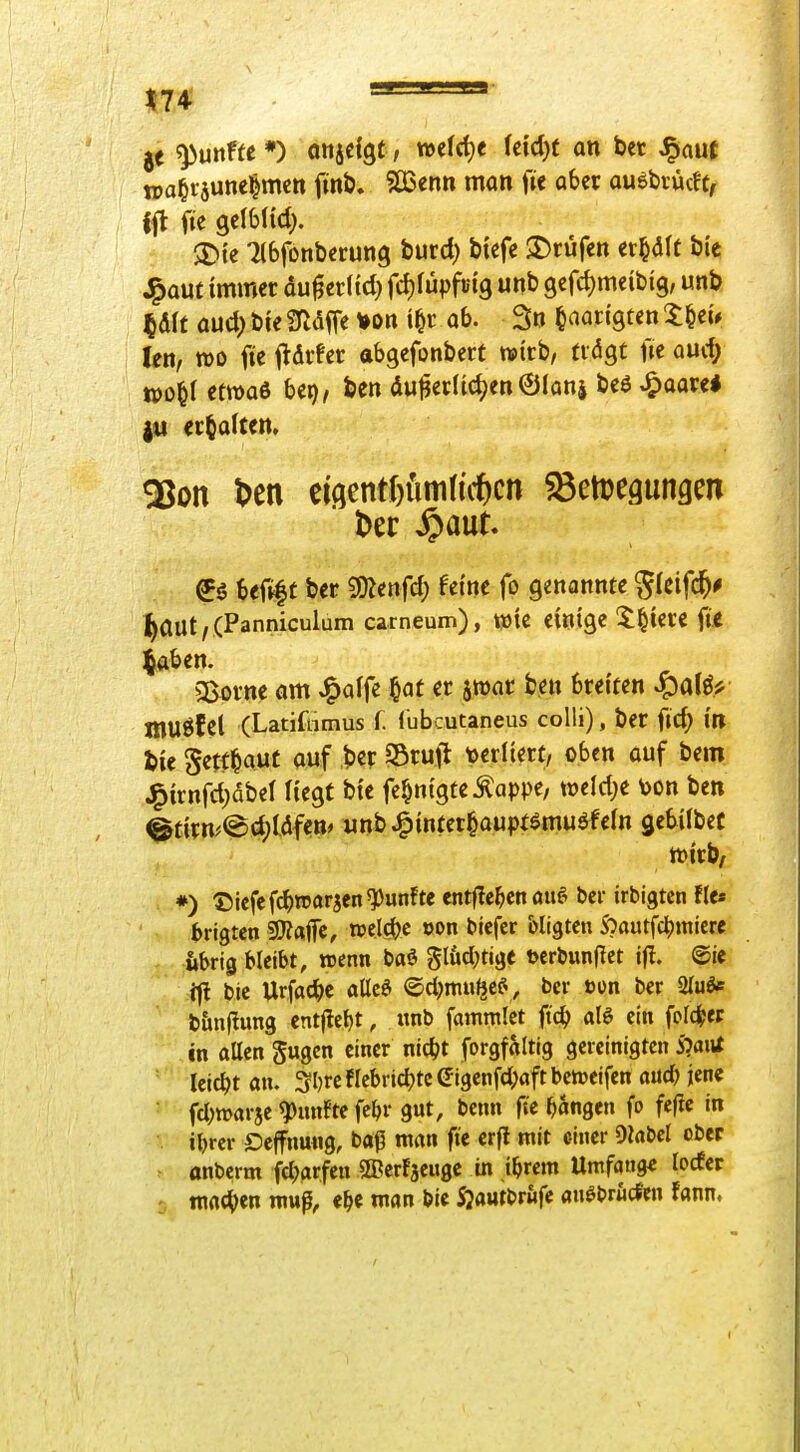 ' '  je fünfte *) oitjdgt, welche kid)t an bet ^aut wa§räune|mm finö. ?Ö3enn man f« ab« auebiücft, $t>{e Ttbfonberung tuvd) biefe $r)rüren et^It bie J^aut immer du^erltd) frfjfüpfetg unb 9cfd)meib{g, unb 5dit aud) bie Sfldffe von i^r ab. 3n tn^in'gten X&eu kn, tt)0 fie j^drfer abgefonbert wirb, ndgt fic aurf; n)o^( etwas bei), ben du^erlicJjen©iani beß ^oave* erhalten. 9Son t>en ciöentf)fiiti(i\tcn Setregungen ^5 Uüi^t ber 9)Zenfd; feine fo genannte ^Ieifc^# ^aut/ (Panniculum carneum), t»te einige 5:^iere iit ^aben. Sßorne am J^affe §at er jroar ben breiten muöf Cl (Latiftimus f. (ubcutaneus colli), ber fid; in bie Sett^aut auf ber Sruft tjerliert, oben auf bem J^irnfd)dbel Hegt bie fe^nigte^^appe, wtld)t toon ben @tirn^©d)tdf<n» «nb^inter^aupf^muöfeln gebiibec wirb/ *) ©icfcfc^)n5arsen^un!te entfielen auf^ bei- irbigtcn fIc« brigten 9}?«jfc, mlii)c oon blefer bligtcn S?autfc^miere übrig bleibt, wenn baö glüdKige t)crbun|Ict tfl. ®ie •ifl bic Urfac^)c alleö ©d^mufje?, ber »on ber 2Iuöe t&nflung cntjlebt, unb fammict ftc^ al6 ein folc^ep in aUcngugen einer m(i)t forgfaltig gereinigten i?aiU ■ leicbt an. ^Ijrc fIcbricbtc eigenfd;aft bciueifen auc& jene fd)mar5e Ranfte fe^r gut, benn fic fangen fo fefic in i\)vcv Oejfnuug, baß man fie crfl mit einer Oiabcl ober onberm fd^arfcn ©crfaeugc in tbrem Umfang« lodcr matten mup, e^c man bic Sjautbrüfc anöbrucfen fann. /