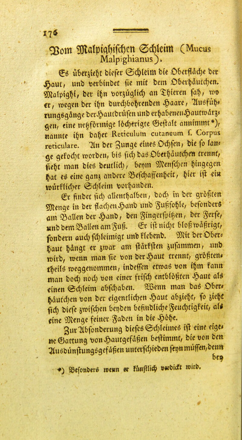 •J^j - Malpighianus). ^6 uSersk^t btefer (Schleim bie £)ber|iad)c bct J^out, unb t>etbtnÖet fte mit bcm Öbci-^ducd^cn. gnalpig^if ber t|tt ^jorjügltd; att ^t^iercn fa^/ wo er, wegen bcr i^n butd)bo^«nben ^aarc, Tluöfü^* tuttgögän^e ber>^autbrüfcn unb cr^abencu^aumdr j? gen, eine ttflföimtge I6d)n'igte ©ellalt annimmt *> Konnte t^n bn^ec Reticulum cutaneum f. Corpus reticulare. Tin bei* gunge eines Odjfen, bie fo föR^ ge gefodK werben, biä fid)baäi:)bet^Qutd)en trennt, fielet nwn bteö htatUd), beijm «D?enfd)en hingegen j^at eine ganj finbere ^Sefi^affen^eit, ^ter \\^ ei« ioürf(td}er @d)feim Vürf^anben. €r finbet fid) alknt^dben, bod} in bet größten «Stenge in ber f(ad}en J^attb unb ^u^fo^le, befonbcrS am iSatlen bet J^anb, ben Si'ngerfpifen, ber S^erfe, «nbbem2)QttettamSu^. i\^md)t blo^wä^rigt, fonbern aud) fd)(eimigt unb eiebenb. 9)iit ber Ober« laut §dngt er jwar am prfjien jufammen, imb tt)trb, wenn münfie t>DnberJ^aut trennt, gtö^ten* t^etlö weggenommen, inbeffen etwaö t)on i'^m fanit man bod; nod; toon einer frifc^ entbld^ten ^out aU einen @d;leim abfd)obcn. ?03enn man ba6 Ober* |äutd)en t)on ber eigenttid>en ^aut ah^Wi fo 5»«^^ ftd) biefe 5wifd)cn bet)ben beftnbIid)eSeu(t)ttgfe{t, af« eine 9toge feiner ^aben in bie ^&|e. gurTlbfonberung biefcä©d}ieimeS ift eine etge* neöattung von^outgefd^en be^limmt, bie von bett :2iuebunflung%efd^enunterfd;iebenfe9nmüffcn/bettit ♦) 93efon&er^ wenn er fiw(?lic^ »»ri'<ft 0