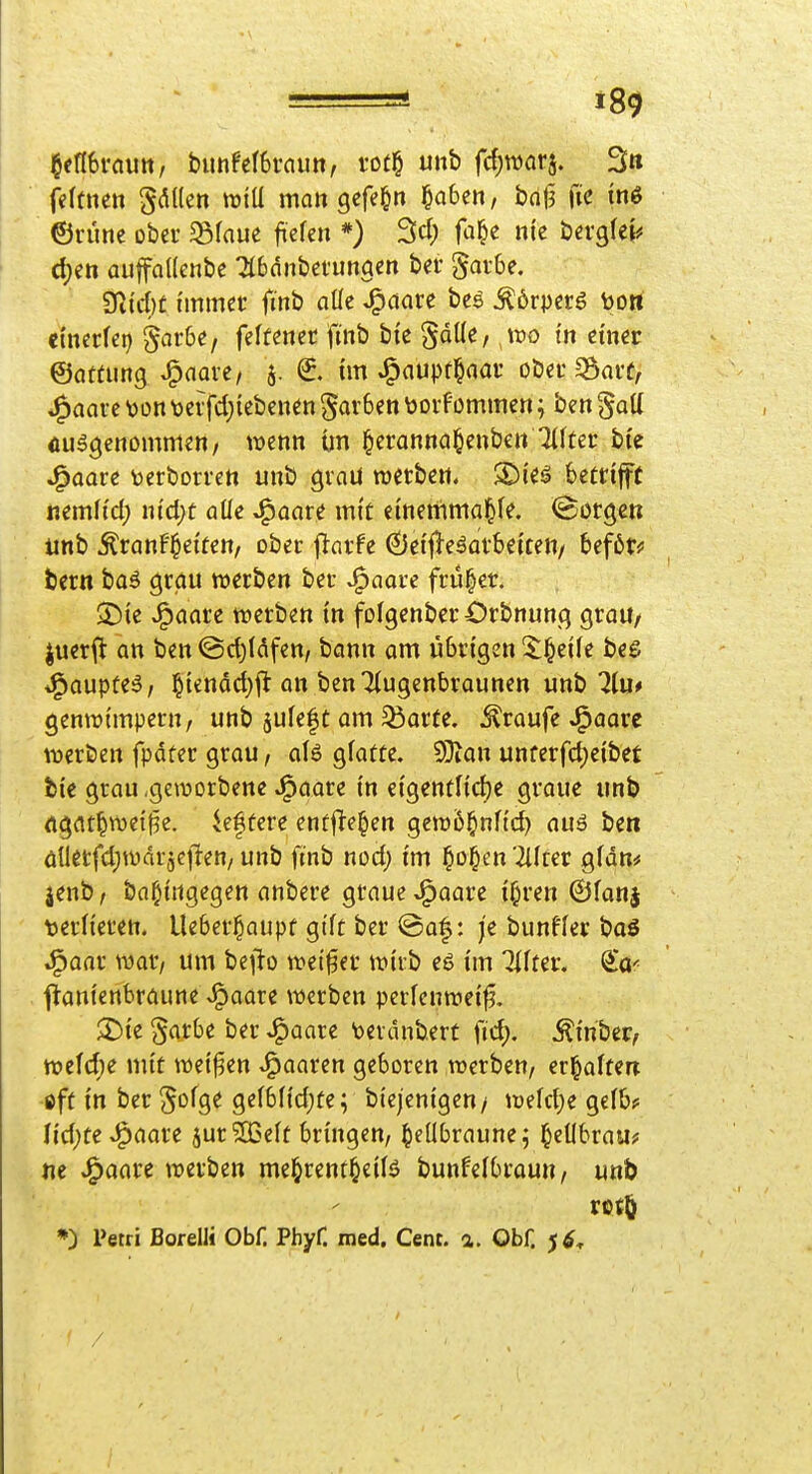 §en6rautt, bunfetStnu», rof^ unb fc^roarj. 3» feltnett gdüen wtU man gcfe^n §a6en, bnt3 fie inö ©rünc ober $8faue fiefen *) Sei; fa^c nie bevglei^ d;ett auffadenbe Tlbdnbet-unaen ber §ai-6e. 9ticl)t immer finb alle J^öare bes ^6rpcrg bort i'mtUi) §ar6e, feftenet fmb bie ^oKc/ wo i'n einer ©attung ^aaxi, 5. ^. im J^aupt^nar oöa* ^arf, J^aarc bon\)crfd)iebcnen gar6en \)orfommen; ben galt Äu^gcnommeo/ wenn ün ^eranna^enbe» Tllter bi'e J^aau toerborrett unb graü werben. SDie^ betrijft nemltd; ni'djt aüe ^aare mit einemmal&fe. Sorgen iinb Äranftetüen, ober f^arfe 0etfleäarbe{cen/ befötf bern boä grctu werben ber ^aore früher. ^Die ^aare werben in folgenbcrOrbnung graU/ juerft an ben ©ct)läfen, bann am übrigen 3:§ei(e bee; *^aupte5/ ]^icnäd)fl an benTtugenbraunen unb 7Iu# genwtmpern, unb jufefc am 33arfe. Traufe J^aare werben fpdter grau, als gfatüe. Altern unterfc^eibet bie grau .geworbene J^aare in dQ,mtUd)t graue unb rtgat^wetj3e. öftere entj^e^en gew6§nHd) auä be« änerfd;wdr5cil-en/ unb finb nod; im §o§en '2liter gfan* jenb/ ba^ingegen anbere graue J^aare i^ren ©fanj terlieren. Ueber^aupf gtft ber @a|: je bunffer baö ^aar war/ um be^lo weiter wirb eS im Ziffer, f^anienbraune .^aare werben perfcnweif. :2)ie §arbe ber J^aare toerdnbert fid). ^inber, wcfd)e mit weisen paaren geboren werben, erl^alfen öfü in ber ^ofge ge(bftd)fei biejenigen/ wefd;e gelb? Ud)t€^aaxe jurSBeit bringen, ^eübraune; l^ellbrau? ne J^aare werben mel^rent^eiB bunfelbraun, unb *) Petri Borelli Obf. Phyf. med. Cent. a. Obf. /