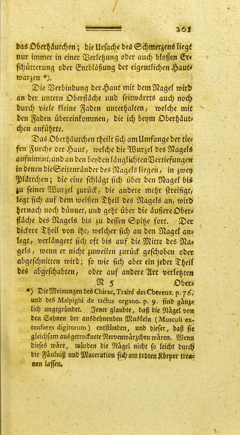 / tdi ö6er§(Jufcf)ett; btc Urfacf)e ht& ®cf)m«5?tt6 ffegf nur immer tn einer SBerfe^ung ober aud) bloßen €r* fd;utterung ober Snt6(6^ung bct ÜQmtHd)m ^aut^ njarjett *). S)te 35er6nibun(j ber^^auf mi'ü bemS^ogef wirb flit ber unüern i;)6er|p[dc[)e tmb fettwteö aud) noc^ burd; tiefe ffei'tic §aben unterhalten, tt)efd)e mit ben §aben übereinfommen/ bie icf) bei^m OOer^dut^ d;e» anführte. i)6er§dufd;ett trefft fid? amUmfange ber ti'e# fen Surd;c oer^auf, ivefd)e bie^urjel beäS^agefä flufm'mmü/unb an ben 6et)ben fdngfld^tett^ßerti'efungett in benen bi'e©ei'tenranbcr beö Ö^agefl Hegen, i'n s^ei) ^l<3ttd;en; bi'e eine fc^fdgtftd) über ben 9>agef bt^ ju fetner ^IBurjel surücf, bte anbere me^r ^tmfi^t, legt fid) auf bem weisen beä 3iagelö an, wirb j^ernad) nod) bunner,unb ge^t über bi'e dufereOber* f[dd;e beö 9^age(ö big ju beffen e fort. $Dcc bidere ^l^eil ton i^r, we(d;er fid) on ben 92agef on* tegt, \>er(dngerf fid) oft btö ouf bi'eSDJi'tte beö 9la# gelö / iDenn er m'd)t juroetfen jurücf gefd)oben obeü öbgefd;nttten wirb; fo wie fid) ober ein jcbcr 5'§ef( beö abgefd)abten, ober auf anbere 7(r( toerleftert •) ©ic?!J?eimtngcnbc§ Chirac, Trait^ desCheveux.p.7<f.' «nb bc6 Malpighi de taclus organo. p. 9. finb gänj* lid; ungegrunbct. 3-cncr glaubte, ba^ bic D^agcl üoit ben ©eignen bei- anSbefjncnbcn 9)?uöfcln (Musculi ex- tenfores digitorum) entflfmbcn, unb biefer, baf fte glcid;fam au^gctrodnctc^lerüentüaräd^en warcm SBcntt bicfeö vohu, w&rben bic ^lagel nic^t fo Tclc^t burdjf bie gaulnip «nb S9?ft(eratipn fi^«mtP>tenÄJ>rper tveiiÄ mn lajfen»