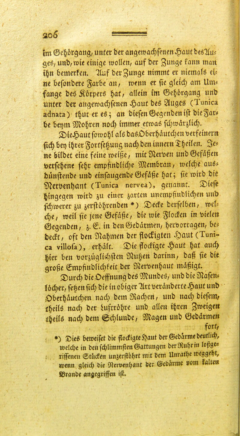 im ©elirgattg, unter ber an^ma^fmn J^aut besKu^ unb, Wie dntge tDoUen, auf bcr ^'<J»« wart tl^tt bcmcrfeit. Tiuf berguitge nimmt ci-niemals tie bcfottbere '^atht an, totm er fie gtetd) am Um* fange beöÄörperö ^at, allem ftn ©e^örgang unb unter ber ongeroad^fetten Jg»auf be5 5lugeö (Tunica adnata) f5utere6; on btefenÖegenbentft btega^ U Utjm ^o^vm nod) immer etroas fd)rodi-a(id). ©teJ^aut foTOD^I alö baä£)6er§dutd)en \)etfemertt fid) 6ei) {§rer gortfefung nad) ben innern 5|etfcn. 3e^ ne bÜbet eine feine mcif^e, mit ffltmn unb ©efdfen toerfe^ene fe^r empfinb(td;e ^emhmn, wcfdje aug# bünjlenbe unb dnfaugenbe ©efdfe l^at; fte wirb bt'e 5^erüenl)ant (Tunica nervea), genannt. $I)iefe hingegen wirb ju einer jacten unemp1inblid)en unb fdjwererju äerWrenben*) 2)ecfe bctfelben, mh d)e, weil fte jene ©efa^e, bi'e wie ^focfen in toi'efe» 6egenben, a.€. in ben@ebdrmen, hervorragen, be* fcedt, cft ben S^a^men ber flocfigtcn S^^aut (Tuni- ca villofa), er^drt. 3)te ffodtgte ^aut §at aud> |{er ben tjorjügli^iften 9^u|en barinn, ba^ ne bie grolle €mpfinbnd)fe{t ber Snertoen^aut md^tgt. SDurd) bi'e^^effnungbe^ 3}Junbeö, unbbte Sliafem lödjer, fef en fid; bi'e in obiger Tlrt \>erdnberte ^aut unb Oberhdutd)en nad} bem9lad)en, unb nod; bi'efem, t^iiU nad) ber iuftrö^re unb aUen t^ren B»«Ö«» fbeiB nad) bem @d)(unbe, 9)Jagen unb ©ebdrmeit fort, •) Sieg bcnjcifet bic ^od'iQtt S?aut ber ©ebarme Uutli^, mld)c in ben fc^ltmmjlen ©attimgen berOtu^rin lo^ge* riffenen ©tucfeu ünjerflb^rt mit bcni Untam »eggest, aenn gleich bic O^ciöen^ant bcr ©cbärmc vm mm JBranbc «njegriffen i|?»