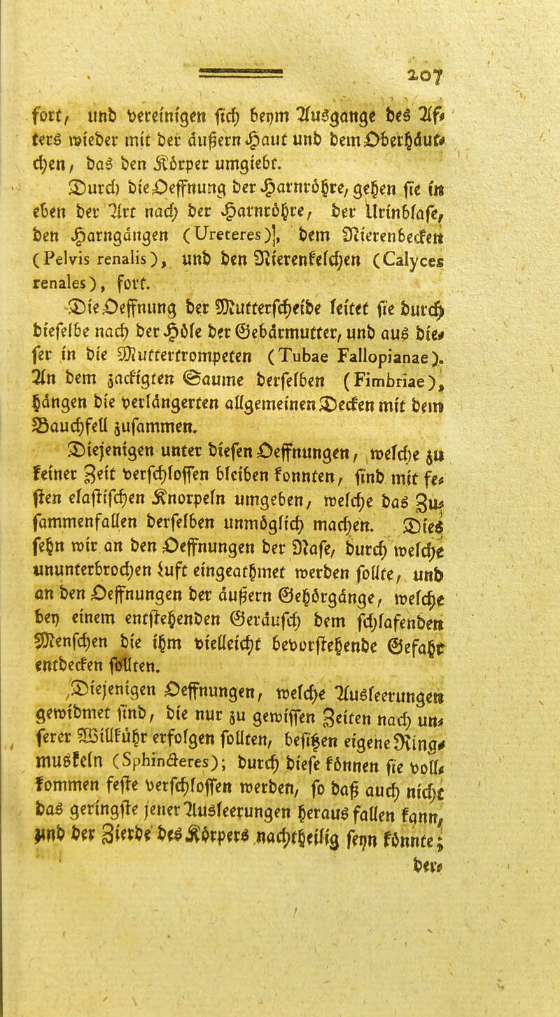 fort, imb tecci'm'gen ftc^ bepm Tfus^dttge bc6 2(f< tcrS »icbcr mit bcr äußern i^aut unt> bem06ei§dut* ci;en / ba5 ben Ä6rper umgtebf. 2)urd) b{e£)cffnunci ber J^atni-6§re, ge^en fte 'm iUn bec Jlrr md) tcv ^axmt^ve, bcr llnnSfafc, bctt J^arngdiigen (Ureteres)], bem Üiteren&ecf«« (Pelvis renalis), mt Un2SlkXinUld)m (Calyces renales), fovf. >Die£)effnimg bcr 3)Jufferfcf>e{be Uittt fieburc^ btcfelbe nad) berJ^öfc ber ©ebdrmutter, «nb aus bie# fcr in bi'c SOJufferfrompcfe« (Tubae Fallopianae). Zn bcm äacftgfctt ©aumc bcrfefben (Fimbriae), gongen bi'e i^exlan^mm oUgemewen^Decfcnnii't bfm SSauc^fcU jufammcn. ^Diejcmgcn unter biefen ^^effnungen, tt)efd)e feiner Bett terfcf)foffen bleiben fonnten, itnb mit fe# (Jen efajlifcfjen Änorpefn umgeben, tt)e(cf)e bag gm fammenfaüen berfefben unmöglich madjen. SDte« fe^n wir an ben Oeffnungen ber D^ofe, burd) wefd^e «nunterbrod;en ^uft eingcat^met werben foUfe, unb an ben £)ejfnungen ber äußern ©e^ßrgdnge, welche bei) einem ent|>e§enben ©erdufd) bem fd;fofenbett SJ?enfd)en bie t§m tieiieid^t betoorj^e^enbe @efa§t cntbecfen jl^ten. /diejenigen £)effnungen, wefd)e :?rusfeerunge!ii gewibmet finb, bie nur ju gewiffen Seiten nad) um ferer mmu^v erfolgen foüten, beftfen eigene 9vinfl# muöfeln (Sphinaeres); burd) btefc fßnnen fie ^oU« fommen fefte \)erfc^foflen werben, fo bö^ aud) nid;i bas geringf^e jener Tluöfeerungen heraus faüen fgnn, unb b^r 3i«b« bf^Äi^rper^ nact)f§eifi0 fq« fOnnte; bm